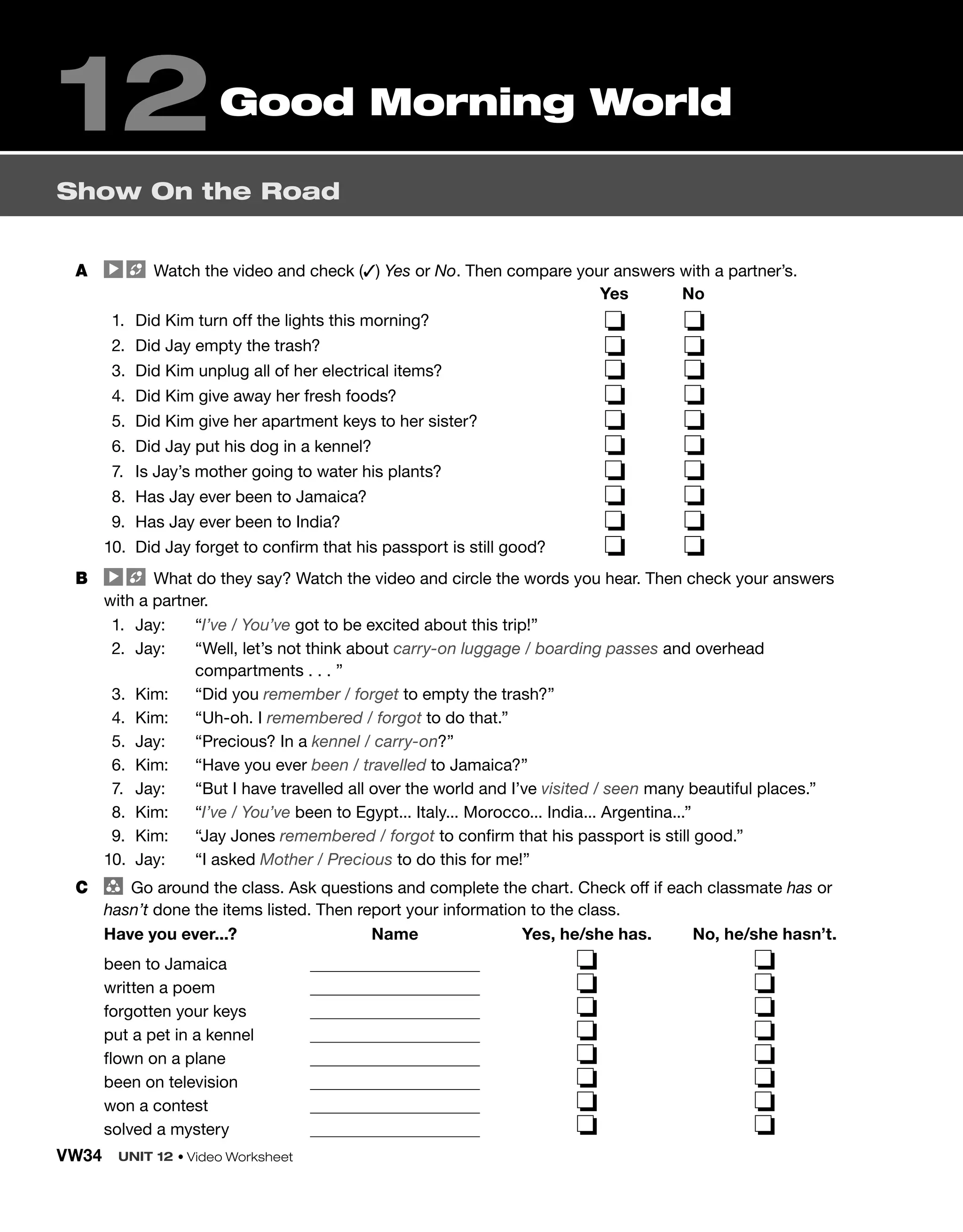 VW34 UNIT 12 • Video Worksheet
A Watch the video and check (✓) Yes or No. Then compare your answers with a partner’s.
1. Did Kim turn off the lights this morning?
2. Did Jay empty the trash?
3. Did Kim unplug all of her electrical items?
4. Did Kim give away her fresh foods?
5. Did Kim give her apartment keys to her sister?
6. Did Jay put his dog in a kennel?
7. Is Jay’s mother going to water his plants?
8. Has Jay ever been to Jamaica?
9. Has Jay ever been to India?
10. Did Jay forget to confirm that his passport is still good?
Yes No
❏ ❏
❏ ❏
❏ ❏
❏ ❏
❏ ❏
❏ ❏
❏ ❏
❏ ❏
❏ ❏
❏ ❏
B What do they say? Watch the video and circle the words you hear. Then check your answers
with a partner.
1. Jay: “I’ve / You’ve got to be excited about this trip!”
2. Jay: “Well, let’s not think about carry-on luggage / boarding passes and overhead
compartments . . . ”
3. Kim: “Did you remember / forget to empty the trash?”
4. Kim: “Uh-oh. I remembered / forgot to do that.”
5. Jay: “Precious? In a kennel / carry-on?”
6. Kim: “Have you ever been / travelled to Jamaica?”
7. Jay: “But I have travelled all over the world and I’ve visited / seen many beautiful places.”
8. Kim: “I’ve / You’ve been to Egypt... Italy... Morocco... India... Argentina...”
9. Kim: “Jay Jones remembered / forgot to confirm that his passport is still good.”
10. Jay: “I asked Mother / Precious to do this for me!”
C group
Go around the class. Ask questions and complete the chart. Check off if each classmate has or
hasn’t done the items listed. Then report your information to the class.
Have you ever...? Name Yes, he/she has. No, he/she hasn’t.
been to Jamaica ❏ ❏
written a poem ❏ ❏
forgotten your keys ❏ ❏
put a pet in a kennel ❏ ❏
flown on a plane ❏ ❏
been on television ❏ ❏
won a contest ❏ ❏
solved a mystery ❏ ❏
Show On the Road
12Good Morning World
 