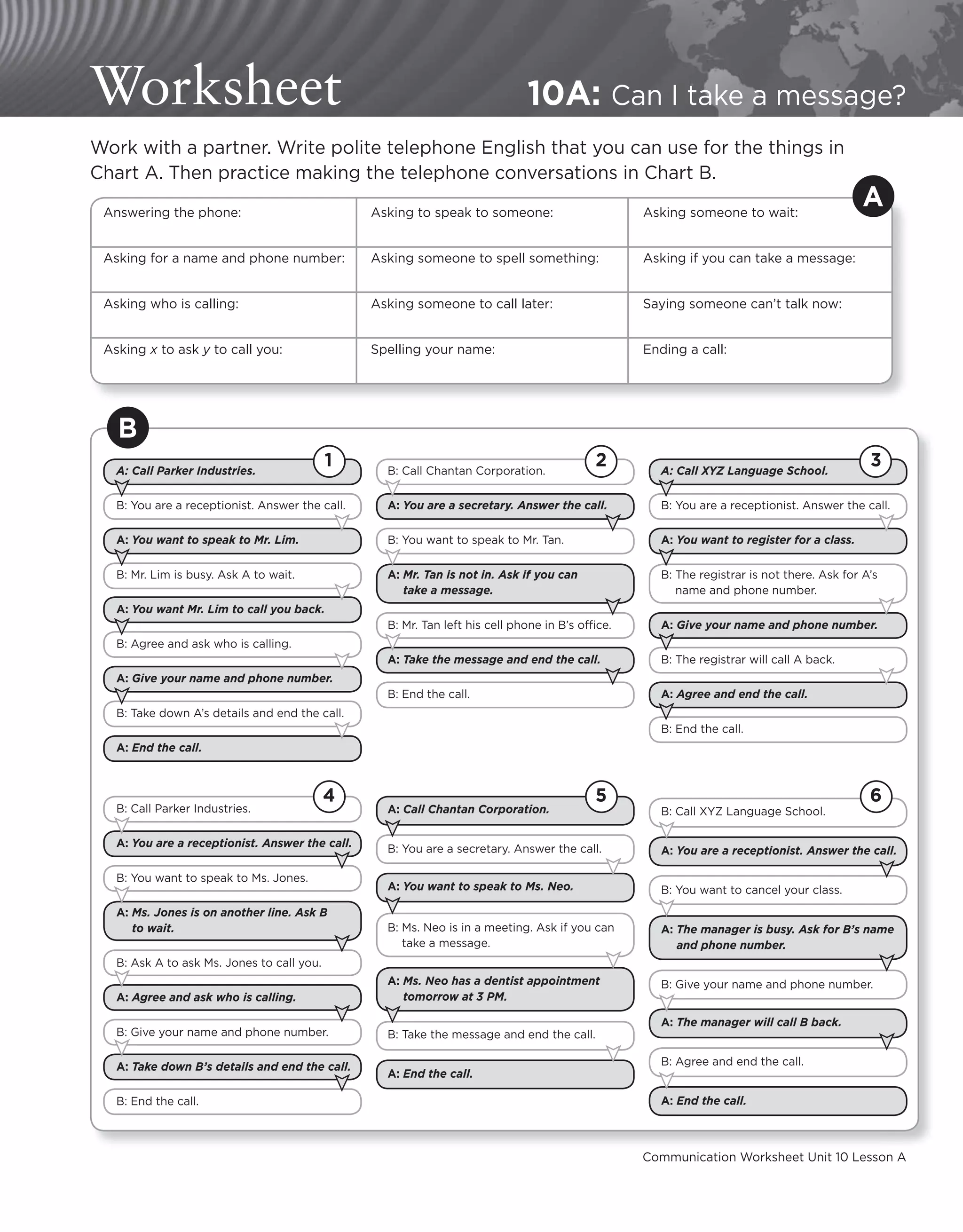 Communication Worksheet Unit 10 Lesson A
Worksheet 10A: Can I take a message?
Work with a partner. Write polite telephone English that you can use for the things in
Chart A. Then practice making the telephone conversations in Chart B.
Answering the phone: Asking to speak to someone: Asking someone to wait:
Asking for a name and phone number: Asking someone to spell something: Asking if you can take a message:
Asking who is calling: Asking someone to call later: Saying someone can’t talk now:
Asking x to ask y to call you: Spelling your name: Ending a call:
A
B
A: Call Parker Industries.
B: You are a receptionist. Answer the call.
A: You want to speak to Mr. Lim.
B: Mr. Lim is busy. Ask A to wait.
A: You want Mr. Lim to call you back.
B: Agree and ask who is calling.
A: Give your name and phone number.
B: Take down A’s details and end the call.
A: End the call.
1 B: Call Chantan Corporation.
A: You are a secretary. Answer the call.
B: You want to speak to Mr. Tan.
A: Mr. Tan is not in. Ask if you can
take a message.
B: Mr. Tan left his cell phone in B’s office.
A: Take the message and end the call.
B: End the call.
2 A: Call XYZ Language School.
B: You are a receptionist. Answer the call.
A: You want to register for a class.
B: The registrar is not there. Ask for A’s
name and phone number.
A: Give your name and phone number.
B: The registrar will call A back.
A: Agree and end the call.
B: End the call.
3
B: Call Parker Industries.
A: You are a receptionist. Answer the call.
B: You want to speak to Ms. Jones.
A: Ms. Jones is on another line. Ask B
to wait.
B: Ask A to ask Ms. Jones to call you.
A: Agree and ask who is calling.
B: Give your name and phone number.
A: Take down B’s details and end the call.
B: End the call.
4
A: Call Chantan Corporation.
B: You are a secretary. Answer the call.
A: You want to speak to Ms. Neo.
B: Ms. Neo is in a meeting. Ask if you can
take a message.
A: Ms. Neo has a dentist appointment
tomorrow at 3 PM.
B: Take the message and end the call.
A: End the call.
5
B: Call XYZ Language School.
A: You are a receptionist. Answer the call.
B: You want to cancel your class.
A: The manager is busy. Ask for B’s name
and phone number.
B: Give your name and phone number.
A: The manager will call B back.
B: Agree and end the call.
A: End the call.
6
 