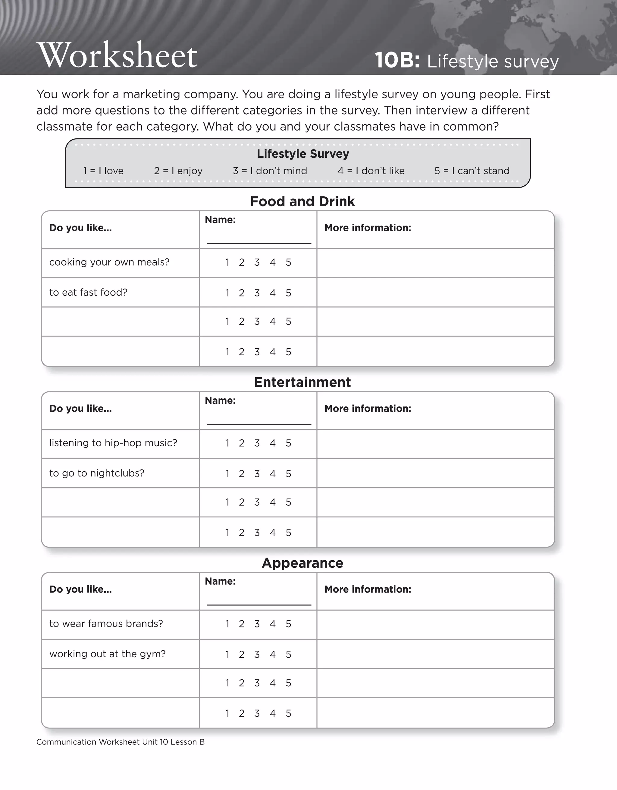 Communication Worksheet Unit 10 Lesson B
Worksheet 10B: Lifestyle survey
You work for a marketing company. You are doing a lifestyle survey on young people. First
add more questions to the different categories in the survey. Then interview a different
classmate for each category. What do you and your classmates have in common?
1 = I love 2 = I enjoy 3 = I don’t mind 4 = I don’t like 5 = I can’t stand
Lifestyle Survey
Do you like...
cooking your own meals?
to eat fast food?
Name:
12345
Food and Drink
12345
12345
12345
More information:
Do you like...
listening to hip-hop music?
to go to nightclubs?
Name:
12345
Entertainment
12345
12345
12345
More information:
Communication Worksheet Unit 10 Lesson B
Do you like...
to wear famous brands?
working out at the gym?
Name:
12345
Appearance
12345
12345
12345
More information:
 
