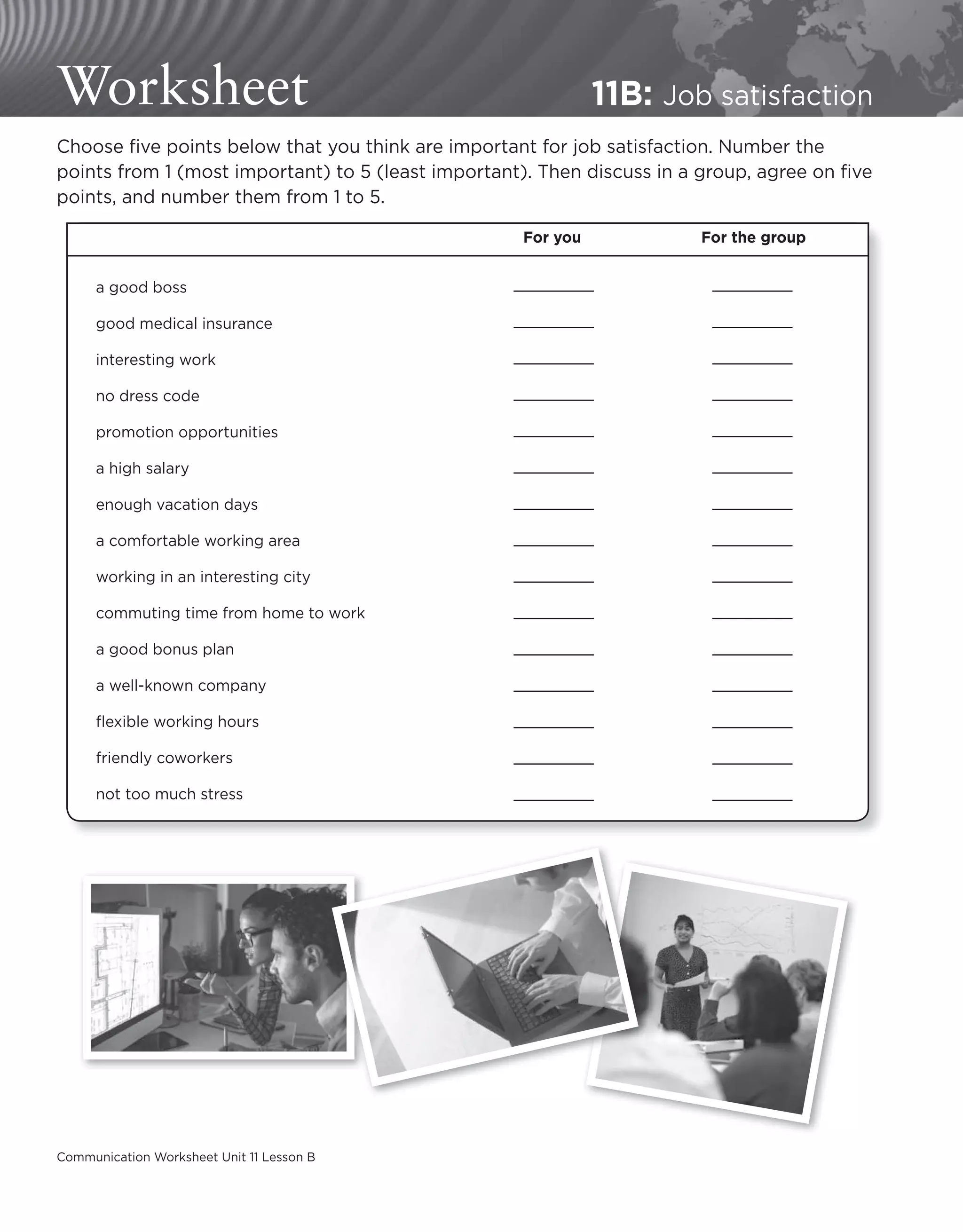 Communication Worksheet Unit 11 Lesson B
Worksheet 11B: Job satisfaction
Choose five points below that you think are important for job satisfaction. Number the
points from 1 (most important) to 5 (least important). Then discuss in a group, agree on five
points, and number them from 1 to 5.
For you For the group
a good boss
good medical insurance
interesting work
no dress code
promotion opportunities
a high salary
enough vacation days
a comfortable working area
working in an interesting city
commuting time from home to work
a good bonus plan
a well-known company
flexible working hours
friendly coworkers
not too much stress
 