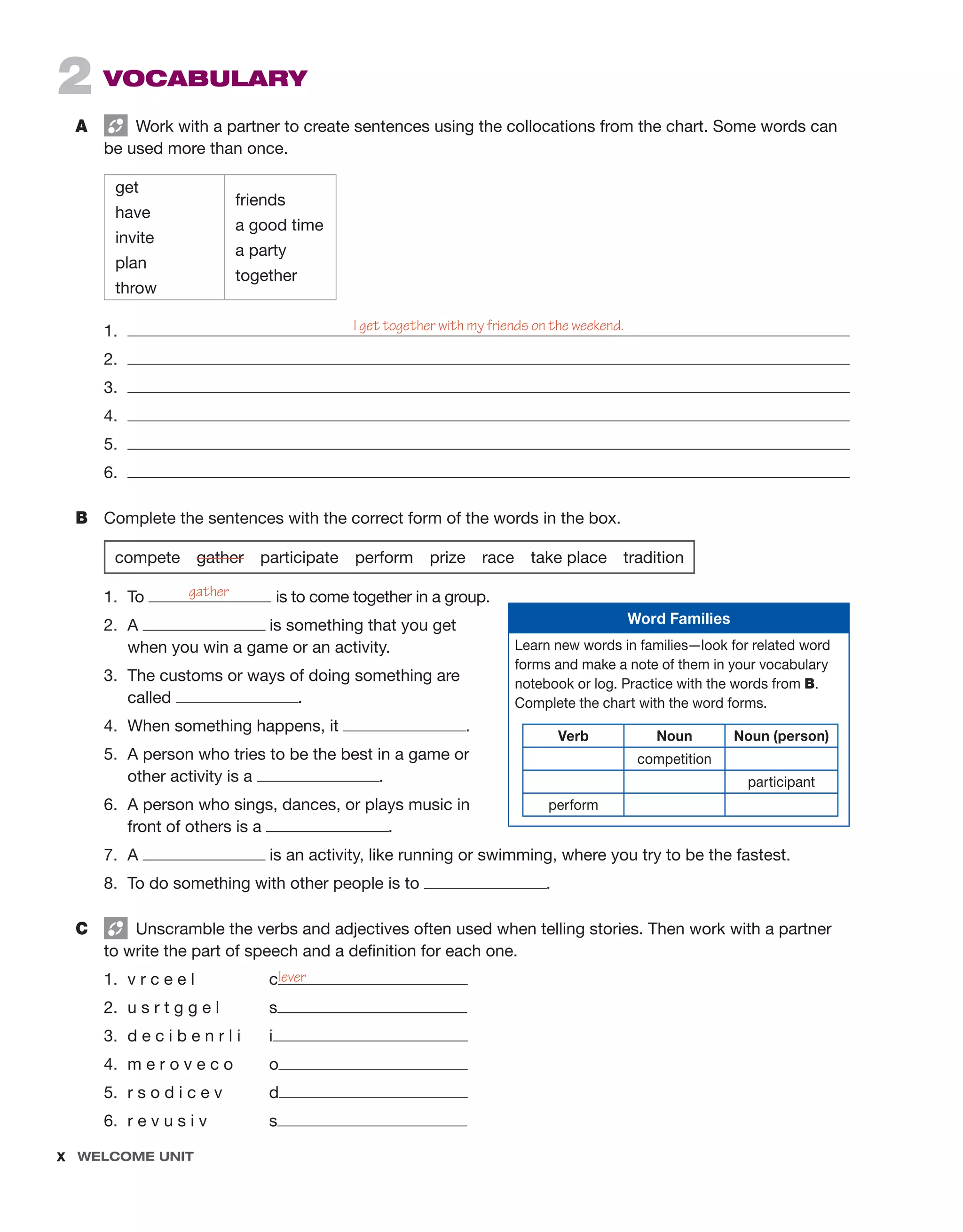 x  Welcome unit ﻿
2 Vocabulary
A	   Work with a partner to create sentences using the collocations from the chart. Some words can
be used more than once.
get
have
invite
plan
throw
friends
a good time
a party
together
1.	
2.	
3.	
4.	
5.	
6.	
B	 Complete the sentences with the correct form of the words in the box.
	
compete  gather participate perform prize race take place tradition
1.	To is to come together in a group.
2.	A is something that you get
when you win a game or an activity.
3.	 The customs or ways of doing something are
called .
4.	 When something happens, it .
5.	 A person who tries to be the best in a game or
other activity is a .
6.	 A person who sings, dances, or plays music in
front of others is a .
7.	A is an activity, like running or swimming, where you try to be the fastest.
8.	 To do something with other people is to .
C	   Unscramble the verbs and adjectives often used when telling stories. Then work with a partner
to write the part of speech and a definition for each one.
1.	 v r c e e l 	 c
2.	 u s r t g g e l 	 s
3.	 d e c i b e n r l i	 i
4.	 m e r o v e c o	 o
5.	 r s o d i c e v 	 d
6.	 r e v u s i v	 s
I get together with my friends on the weekend.
gather
lever
Word Families
Learn new words in families—look for related word
forms and make a note of them in your vocabulary
notebook or log. Practice with the words from B.
Complete the chart with the word forms.
Verb Noun Noun (person)
competition
participant
perform
 