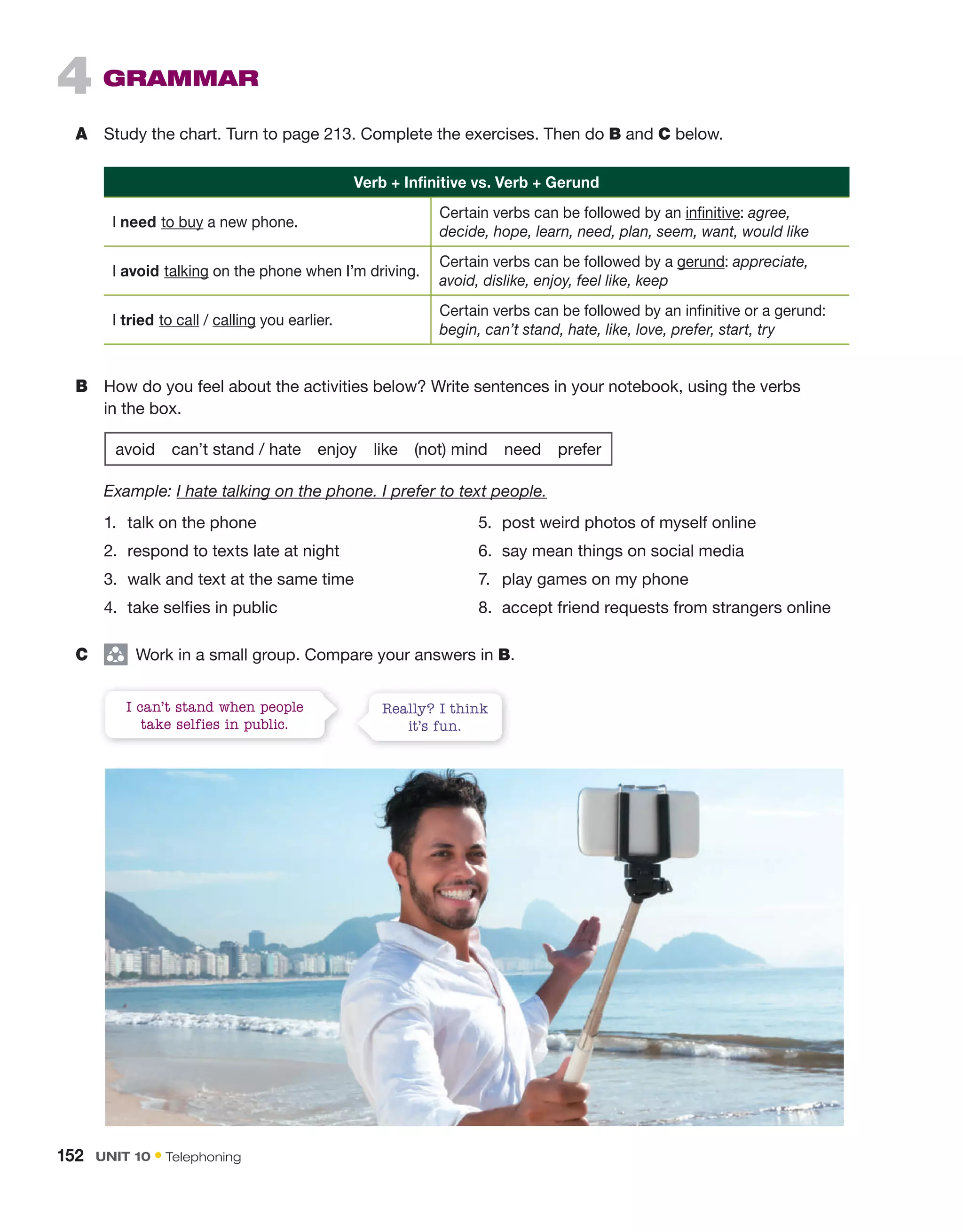 4 grammar
A Study the chart. Turn to page 213. Complete the exercises. Then do B and C below.
Verb + Infinitive vs. Verb + gerund
I need to buy a new phone.
Certain verbs can be followed by an infinitive: agree,
decide, hope, learn, need, plan, seem, want, would like
I avoid talking on the phone when I’m driving.
Certain verbs can be followed by a gerund: appreciate,
avoid, dislike, enjoy, feel like, keep
I tried to call / calling you earlier.
Certain verbs can be followed by an infinitive or a gerund:
begin, can’t stand, hate, like, love, prefer, start, try
B How do you feel about the activities below? Write sentences in your notebook, using the verbs
in the box.
avoid can’t stand / hate enjoy like (not) mind need prefer
Example: I hate talking on the phone. I prefer to text people.
1. talk on the phone
2. respond to texts late at night
3. walk and text at the same time
4. take selfies in public
5. post weird photos of myself online
6. say mean things on social media
7. play games on my phone
8. accept friend requests from strangers online
C group
Work in a small group. Compare your answers in B.
I can’t stand when people
take selfies in public.
Really? I think
it’s fun.
152 UNIT 10 • Telephoning
 