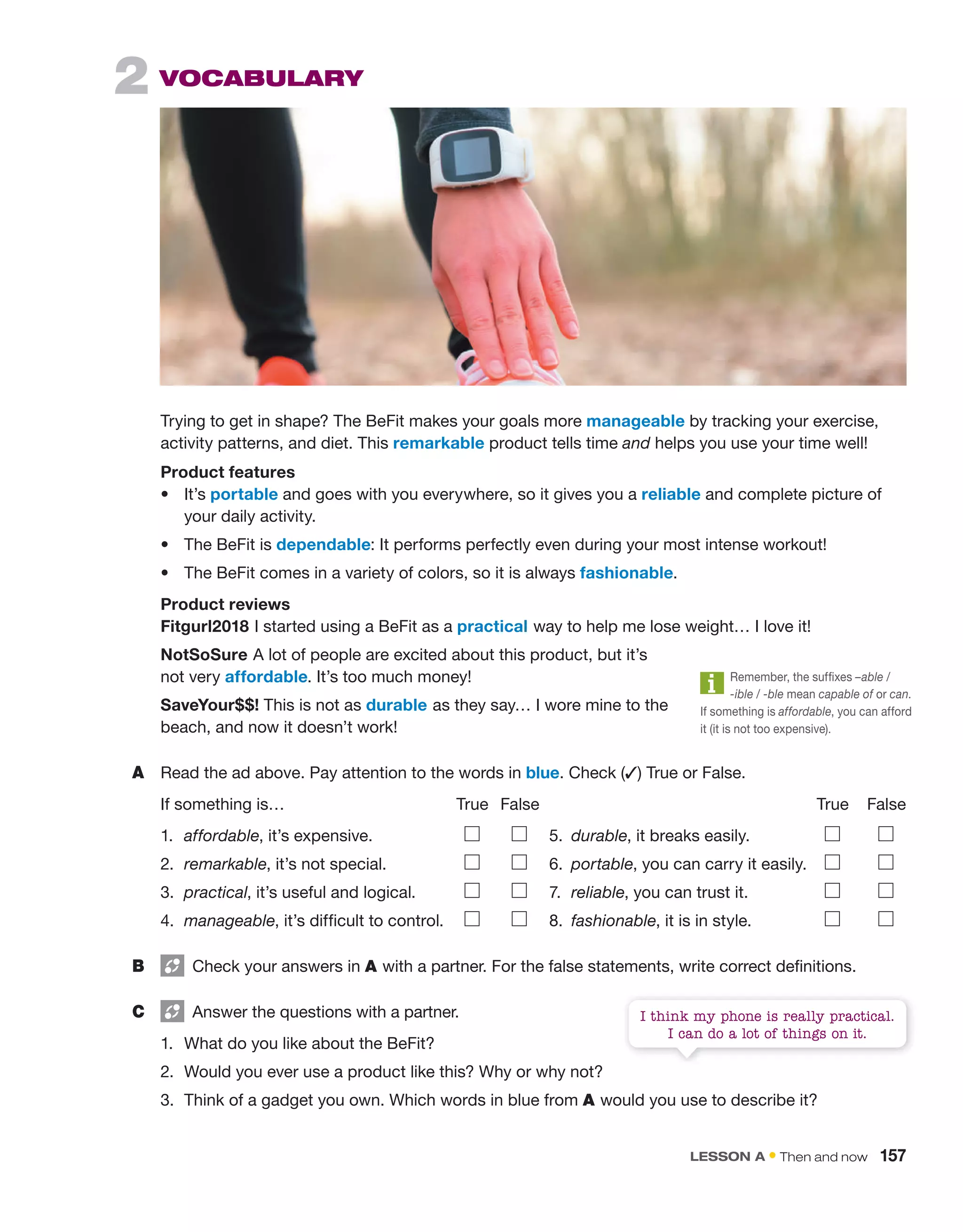 2 Vocabulary
Trying to get in shape? The BeFit makes your goals more manageable by tracking your exercise,
activity patterns, and diet. This remarkable product tells time and helps you use your time well!
Product features
• It’s portable and goes with you everywhere, so it gives you a reliable and complete picture of
your daily activity.
• The BeFit is dependable: It performs perfectly even during your most intense workout!
• The BeFit comes in a variety of colors, so it is always fashionable.
Product reviews
Fitgurl2018 I started using a BeFit as a practical way to help me lose weight… I love it!
NotSoSure A lot of people are excited about this product, but it’s
not very affordable. It’s too much money!
SaveYour$$! This is not as durable as they say… I wore mine to the
beach, and now it doesn’t work!
A Read the ad above. Pay attention to the words in blue. Check (✓) True or False.
If something is… True False True False
1. affordable, it’s expensive. 5. durable, it breaks easily.
2. remarkable, it’s not special. 6. portable, you can carry it easily.
3. practical, it’s useful and logical. 7. reliable, you can trust it.
4. manageable, it’s difficult to control. 8. fashionable, it is in style.
B Check your answers in A with a partner. For the false statements, write correct definitions.
C Answer the questions with a partner.
1. What do you like about the BeFit?
2. Would you ever use a product like this? Why or why not?
3. Think of a gadget you own. Which words in blue from A would you use to describe it?
Remember, the suffixes –able /
-ible / -ble mean capable of or can.
If something is affordable, you can afford
it (it is not too expensive).
I think my phone is really practical.
I can do a lot of things on it.
LESSON A • Then and now 157
 