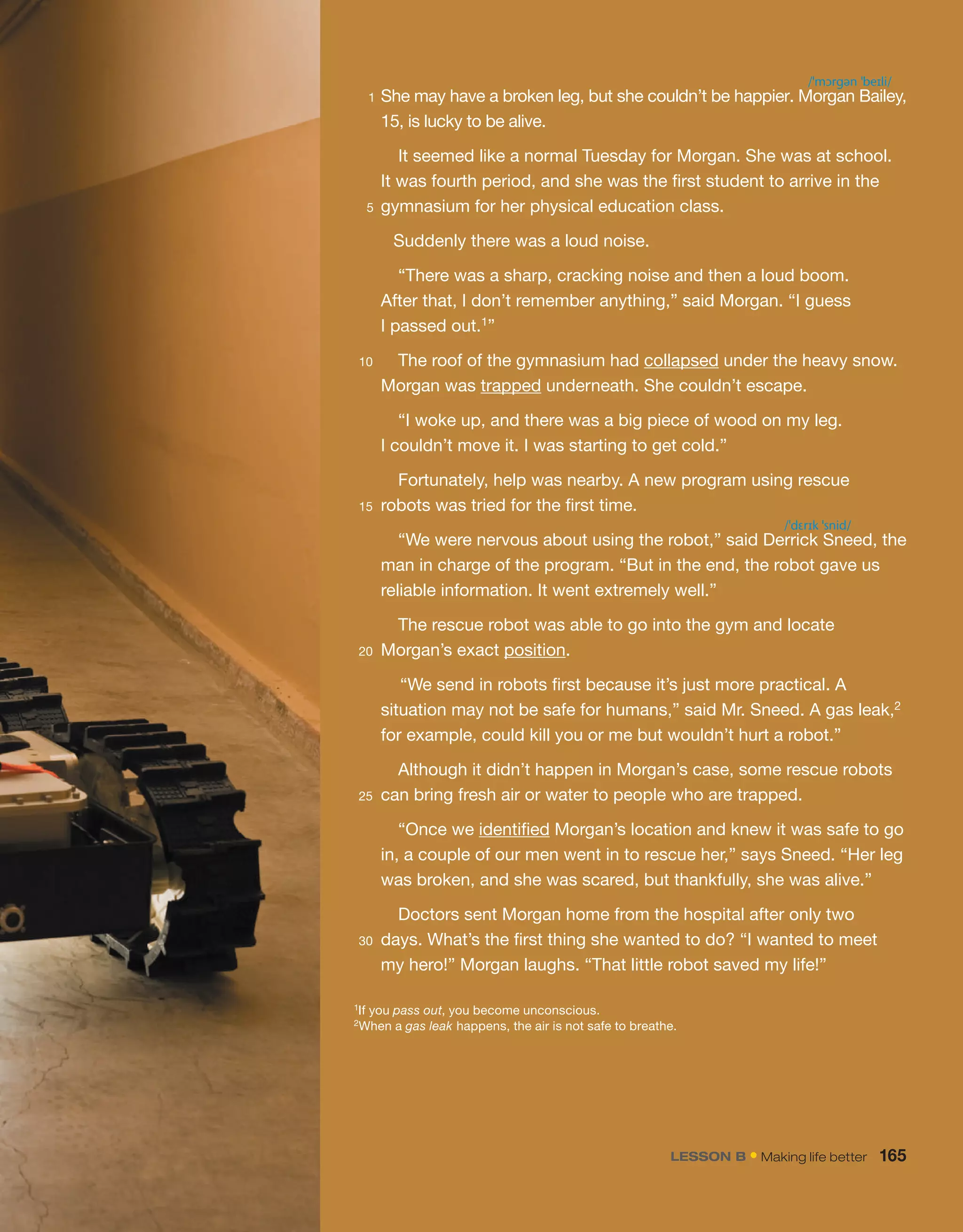 1 She may have a broken leg, but she couldn’t be happier. Morgan Bailey,
15, is lucky to be alive.
It seemed like a normal Tuesday for Morgan. She was at school.
It was fourth period, and she was the first student to arrive in the
5 gymnasium for her physical education class.
Suddenly there was a loud noise.
“There was a sharp, cracking noise and then a loud boom.
After that, I don’t remember anything,” said Morgan. “I guess
I passed out.1”
10 The roof of the gymnasium had collapsed under the heavy snow.
Morgan was trapped underneath. She couldn’t escape.
“I woke up, and there was a big piece of wood on my leg.
I couldn’t move it. I was starting to get cold.”
Fortunately, help was nearby. A new program using rescue
15 robots was tried for the first time.
“We were nervous about using the robot,” said Derrick Sneed, the
man in charge of the program. “But in the end, the robot gave us
reliable information. It went extremely well.”
The rescue robot was able to go into the gym and locate
20 Morgan’s exact position.
“We send in robots first because it’s just more practical. A
situation may not be safe for humans,” said Mr. Sneed. A gas leak,2
for example, could kill you or me but wouldn’t hurt a robot.”
Although it didn’t happen in Morgan’s case, some rescue robots
25 can bring fresh air or water to people who are trapped.
“Once we identified Morgan’s location and knew it was safe to go
in, a couple of our men went in to rescue her,” says Sneed. “Her leg
was broken, and she was scared, but thankfully, she was alive.”
Doctors sent Morgan home from the hospital after only two
30 days. What’s the first thing she wanted to do? “I wanted to meet
my hero!” Morgan laughs. “That little robot saved my life!”
1If you pass out, you become unconscious.
2When a gas leak happens, the air is not safe to breathe.
/ˈmɔrgən ˈbeɪli/
/ˈdɛrɪk ˈsnid/
LESSON B • Making life better 165
 