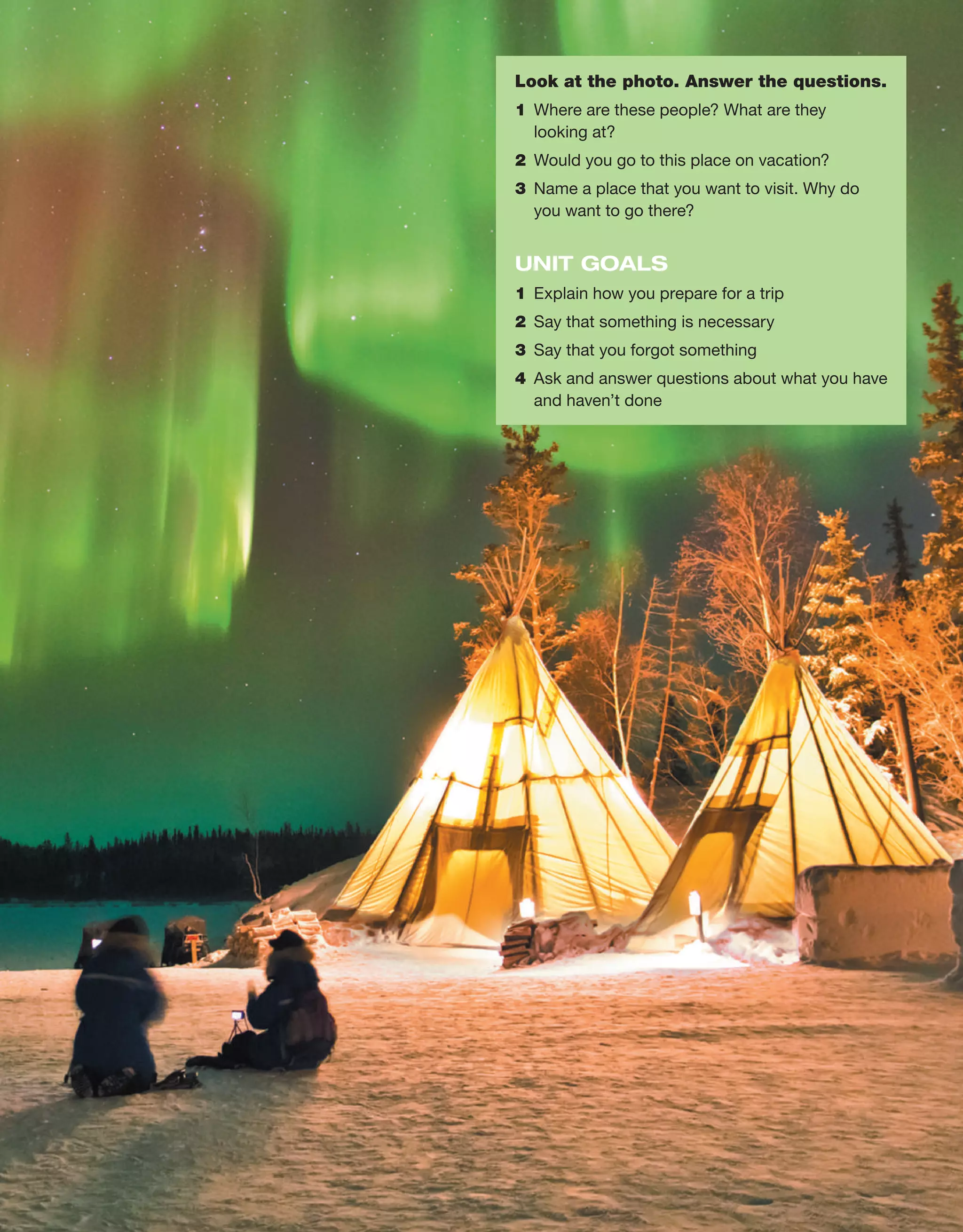 Look at the photo. Answer the questions.
1	 Where are these people? What are they
looking at?
2	 Would you go to this place on vacation?
3	 Name a place that you want to visit. Why do
you want to go there?
UNIT GOALS
1	 Explain how you prepare for a trip
2	 Say that something is necessary
3	 Say that you forgot something
4	 Ask and answer questions about what you have
and haven’t done
 