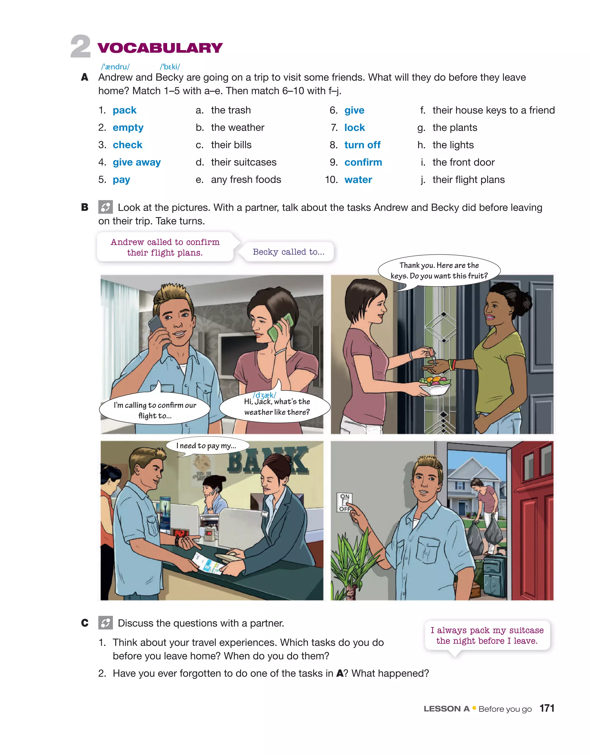 2 VoCaBULaRY
A Andrew and Becky are going on a trip to visit some friends. What will they do before they leave
home? Match 1–5 with a–e. Then match 6–10 with f–j.
1. pack a. the trash
2. empty b. the weather
3. check c. their bills
4. give away d. their suitcases
5. pay e. any fresh foods
B Look at the pictures. With a partner, talk about the tasks Andrew and Becky did before leaving
on their trip. Take turns.
/ˈændru/ /ˈbɛki/
Andrew called to confirm
their flight plans. Becky called to...
6. give f. their house keys to a friend
7. lock g. the plants
8. turn off h. the lights
9. confirm i. the front door
10. water j. their flight plans
C Discuss the questions with a partner.
1. Think about your travel experiences. Which tasks do you do
before you leave home? When do you do them?
2. Have you ever forgotten to do one of the tasks in A? What happened?
I always pack my suitcase
the night before I leave.
Thank you. Here are the
keys. Do you want this fruit?
I need to pay my...
I’m calling to confirm our
flight to...
Hi, Jack, what’s the
weather like there?
/dʒæk/
LESSON A • Before you go 171
 