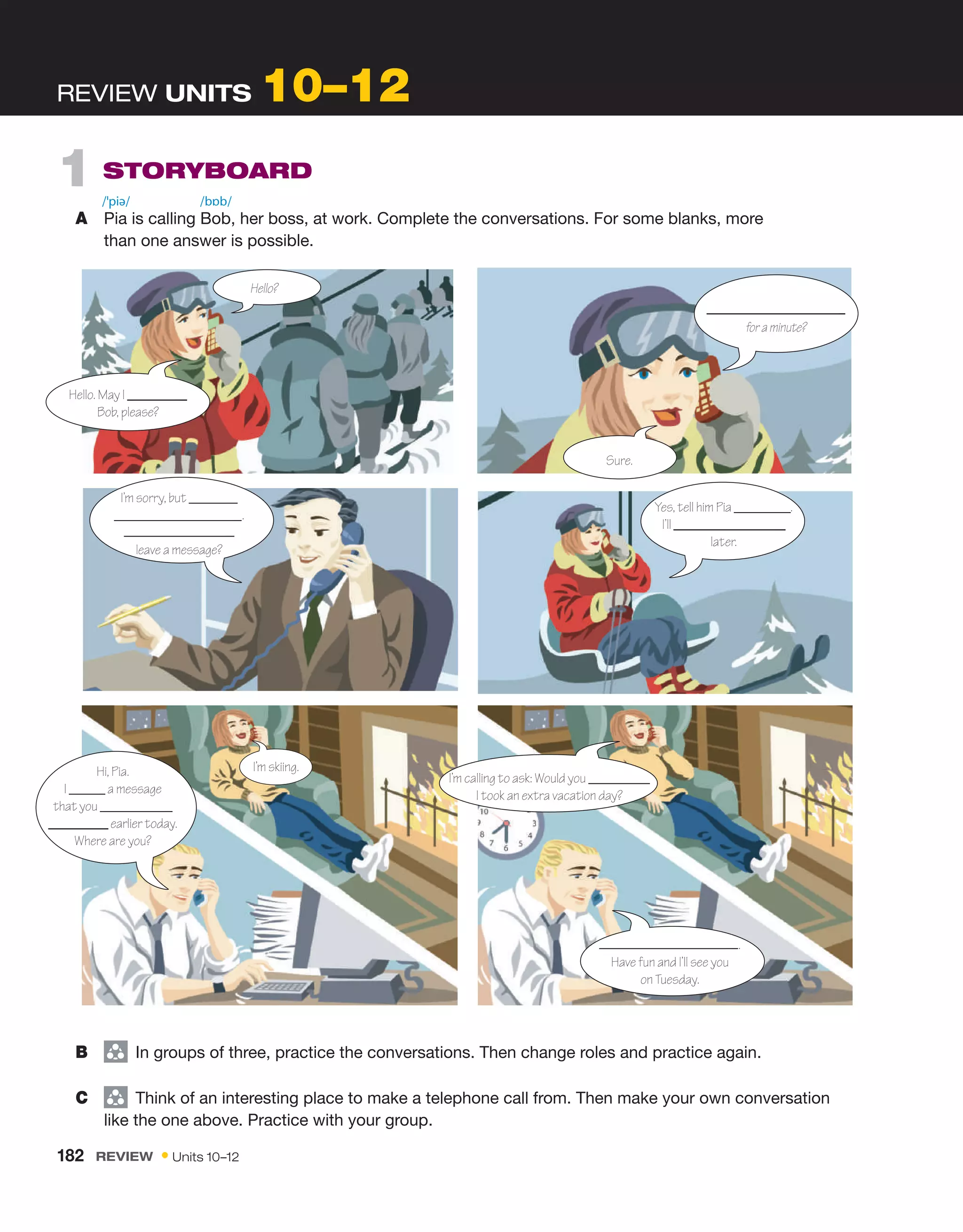 REVIEW UNITS 10–12
1 STORYBOARD
A Pia is calling Bob, her boss, at work. Complete the conversations. For some blanks, more
than one answer is possible.
/ˈpiə/ /bɒb/
B group
In groups of three, practice the conversations. Then change roles and practice again.
C group
Think of an interesting place to make a telephone call from. Then make your own conversation
like the one above. Practice with your group.
Hello. May I
Bob, please?
for a minute?
Sure.
Yes, tell him Pia .
I’ll
later.
I’m sorry, but
.
leave a message?
I’m skiing.
I’m calling to ask: Would you
I took an extra vacation day?
.
Have fun and I’ll see you
on Tuesday.
Hello?
Hi, Pia.
I a message
that you
earlier today.
Where are you?
182 REVIEW • Units 10–12
 