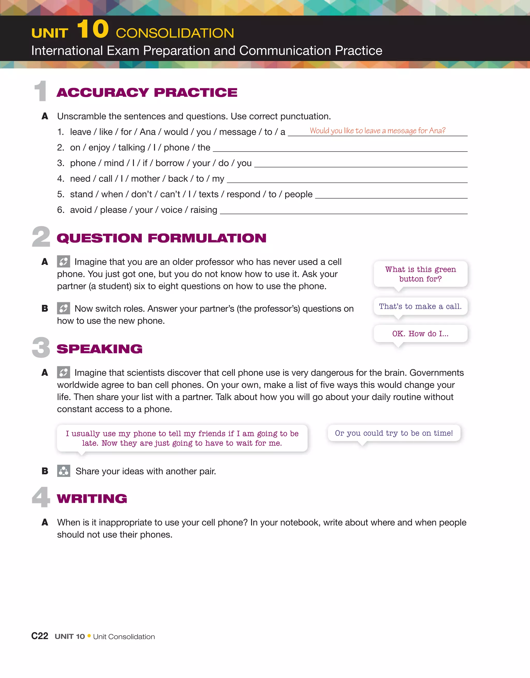 2 QUESTION FORMULATION
A Imagine that you are an older professor who has never used a cell
phone. You just got one, but you do not know how to use it. Ask your
partner (a student) six to eight questions on how to use the phone.
B Now switch roles. Answer your partner’s (the professor’s) questions on
how to use the new phone.
3 SPEAKING
A Imagine that scientists discover that cell phone use is very dangerous for the brain. Governments
worldwide agree to ban cell phones. On your own, make a list of five ways this would change your
life. Then share your list with a partner. Talk about how you will go about your daily routine without
constant access to a phone.
1 ACCURACY PRACTICE
A Unscramble the sentences and questions. Use correct punctuation.
1. leave / like / for / Ana / would / you / message / to / a
2. on / enjoy / talking / I / phone / the
3. phone / mind / I / if / borrow / your / do / you
4. need / call / I / mother / back / to / my
5. stand / when / don’t / can’t / I / texts / respond / to / people
6. avoid / please / your / voice / raising
Would you like to leave a message for Ana?
That’s to make a call.
Or you could try to be on time!
What is this green
button for?
I usually use my phone to tell my friends if I am going to be
late. Now they are just going to have to wait for me.
OK. How do I...
4 WRITING
A When is it inappropriate to use your cell phone? In your notebook, write about where and when people
should not use their phones.
B group
Share your ideas with another pair.
C22 Unit 10 • Unit Consolidation
Unit 10 CONSOLIDATION
International Exam Preparation and Communication Practice
 