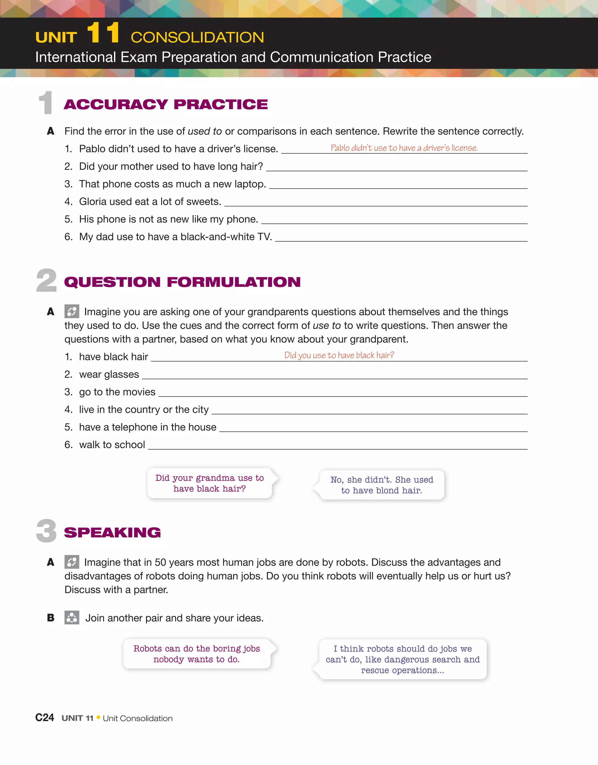 2 QUEStion FormULation
A Imagine you are asking one of your grandparents questions about themselves and the things
they used to do. Use the cues and the correct form of use to to write questions. Then answer the
questions with a partner, based on what you know about your grandparent.
1. have black hair Did you use to have black hair?
2. wear glasses
3. go to the movies
4. live in the country or the city
5. have a telephone in the house
6. walk to school
1 aCCUraCY PraCtiCE
A Find the error in the use of used to or comparisons in each sentence. Rewrite the sentence correctly.
1. Pablo didn’t used to have a driver’s license.
2. Did your mother used to have long hair?
3. That phone costs as much a new laptop.
4. Gloria used eat a lot of sweets.
5. His phone is not as new like my phone.
6. My dad use to have a black-and-white TV.
Pablo didn’t use to have a driver’s license.
I think robots should do jobs we
can’t do, like dangerous search and
rescue operations...
Robots can do the boring jobs
nobody wants to do.
No, she didn’t. She used
to have blond hair.
Did your grandma use to
have black hair?
3 SPEaKing
A Imagine that in 50 years most human jobs are done by robots. Discuss the advantages and
disadvantages of robots doing human jobs. Do you think robots will eventually help us or hurt us?
Discuss with a partner.
B group
Join another pair and share your ideas.
C24 Unit 11 • Unit Consolidation
Unit 11 CONSOLIDATION
International Exam Preparation and Communication Practice
 