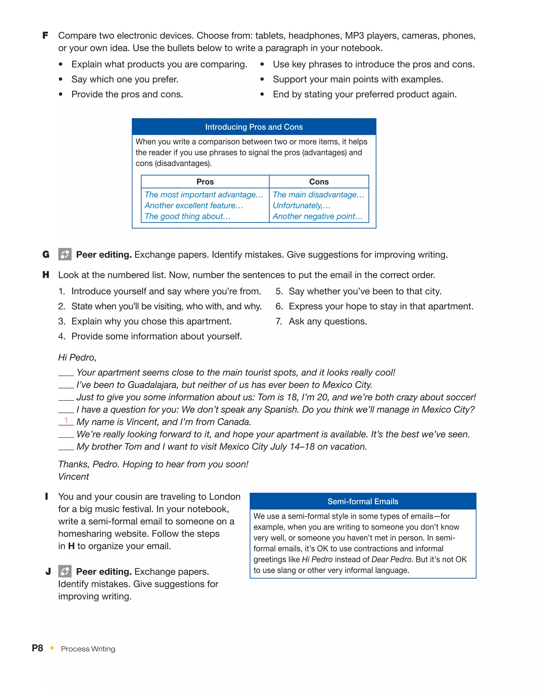 I	 You and your cousin are traveling to London
for a big music festival. In your notebook,
write a semi-formal email to someone on a
homesharing website. Follow the steps
in H to organize your email.
J	   Peer editing. Exchange papers.
Identify mistakes. Give suggestions for
improving writing.
G	   Peer editing. Exchange papers. Identify mistakes. Give suggestions for improving writing.
H	 Look at the numbered list. Now, number the sentences to put the email in the correct order.
1.	 Introduce yourself and say where you’re from.
2.	 State when you’ll be visiting, who with, and why.
3.	 Explain why you chose this apartment.
4.	 Provide some information about yourself.
5.	 Say whether you’ve been to that city.
6.	 Express your hope to stay in that apartment.
7.	 Ask any questions.
Hi Pedro,

Your apartment seems close to the main tourist spots, and it looks really cool!

I’ve been to Guadalajara, but neither of us has ever been to Mexico City.

Just to give you some information about us: Tom is 18, I’m 20, and we’re both crazy about soccer!

I have a question for you: We don’t speak any Spanish. Do you think we’ll manage in Mexico City?
1 My name is Vincent, and I’m from Canada.

We’re really looking forward to it, and hope your apartment is available. It’s the best we’ve seen.

My brother Tom and I want to visit Mexico City July 14–18 on vacation.
Thanks, Pedro. Hoping to hear from you soon!
Vincent
Introducing Pros and Cons
When you write a comparison between two or more items, it helps
the reader if you use phrases to signal the pros (advantages) and
cons (disadvantages).
Pros Cons
The most important advantage…
Another excellent feature…
The good thing about…
The main disadvantage…
Unfortunately,…
Another negative point…
Semi-formal Emails
We use a semi-formal style in some types of emails—for
example, when you are writing to someone you don’t know
very well, or someone you haven’t met in person. In semi-
formal emails, it’s OK to use contractions and informal
greetings like Hi Pedro instead of Dear Pedro. But it’s not OK
to use slang or other very informal language.
F	 Compare two electronic devices. Choose from: tablets, headphones, MP3 players, cameras, phones,
or your own idea. Use the bullets below to write a paragraph in your notebook.
•	 Explain what products you are comparing.
•	 Say which one you prefer.
•	 Provide the pros and cons.
•	 Use key phrases to introduce the pros and cons.
•	 Support your main points with examples.
•	 End by stating your preferred product again.
P8  •  Process Writing
 