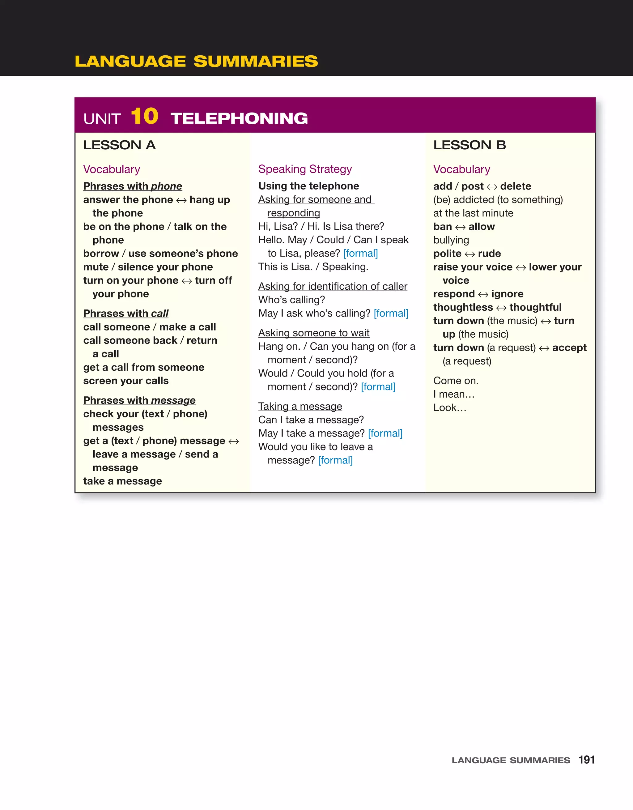 UNIT 10 TELEPHONING
LESSON A
Vocabulary
Phrases with phone
answer the phone ↔ hang up
the phone
be on the phone / talk on the
phone
borrow / use someone’s phone
mute / silence your phone
turn on your phone ↔ turn off
your phone
Phrases with call
call someone / make a call
call someone back / return
a call
get a call from someone
screen your calls
Phrases with message
check your (text / phone)
messages
get a (text / phone) message ↔
leave a message / send a
message
take a message
Speaking Strategy
Using the telephone
Asking for someone and
responding
Hi, Lisa? / Hi. Is Lisa there?
Hello. May / Could / Can I speak
to Lisa, please? [formal]
This is Lisa. / Speaking.
Asking for identification of caller
Who’s calling?
May I ask who’s calling? [formal]
Asking someone to wait
Hang on. / Can you hang on (for a
moment / second)?
Would / Could you hold (for a
moment / second)? [formal]
Taking a message
Can I take a message?
May I take a message? [formal]
Would you like to leave a
message? [formal]
LESSON B
Vocabulary
add / post ↔ delete
(be) addicted (to something)
at the last minute
ban ↔ allow
bullying
polite ↔ rude
raise your voice ↔ lower your
voice
respond ↔ ignore
thoughtless ↔ thoughtful
turn down (the music) ↔ turn
up (the music)
turn down (a request) ↔ accept
(a request)
Come on.
I mean…
Look…
LANGUAGE SUMMARIES
LANGUAGE SUMMARIES 191
 