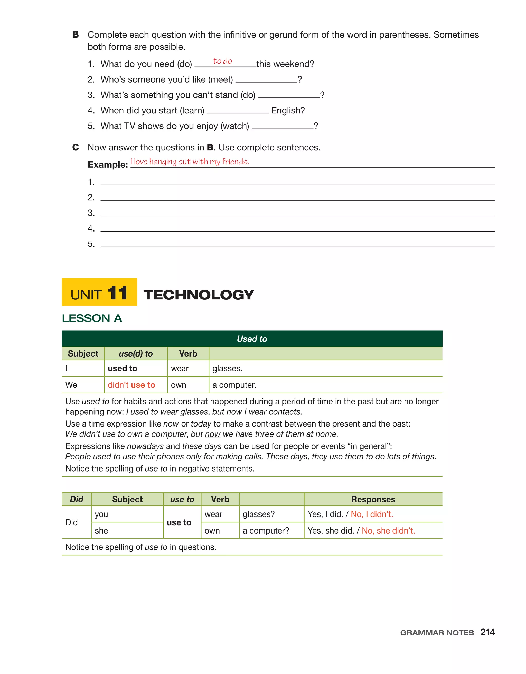 Unit 11	  Technology
Lesson A
Used to
Subject use(d) to Verb
I used to wear glasses.
We didn’t use to own a computer.
Use used to for habits and actions that happened during a period of time in the past but are no longer
happening now: I used to wear glasses, but now I wear contacts.
Use a time expression like now or today to make a contrast between the present and the past:
We didn’t use to own a computer, but now we have three of them at home.
Expressions like nowadays and these days can be used for people or events “in general”:
People used to use their phones only for making calls. These days, they use them to do lots of things.
Notice the spelling of use to in negative statements.
Did Subject use to Verb Responses
Did
you
use to
wear glasses? Yes, I did. / No, I didn’t.
she own a computer? Yes, she did. / No, she didn’t.
Notice the spelling of use to in questions.
B	 Complete each question with the infinitive or gerund form of the word in parentheses. Sometimes
both forms are possible.
1.	 What do you need (do) this weekend?
2.	 Who’s someone you’d like (meet) ?
3.	 What’s something you can’t stand (do) ?
4.	 When did you start (learn) English?
5.	 What TV shows do you enjoy (watch) ?
C	 Now answer the questions in B. Use complete sentences.
Example: 
1.	 
2.	 
3.	 
4.	 
5.	 
to do
I love hanging out with my friends.
Grammar Notes  214
 