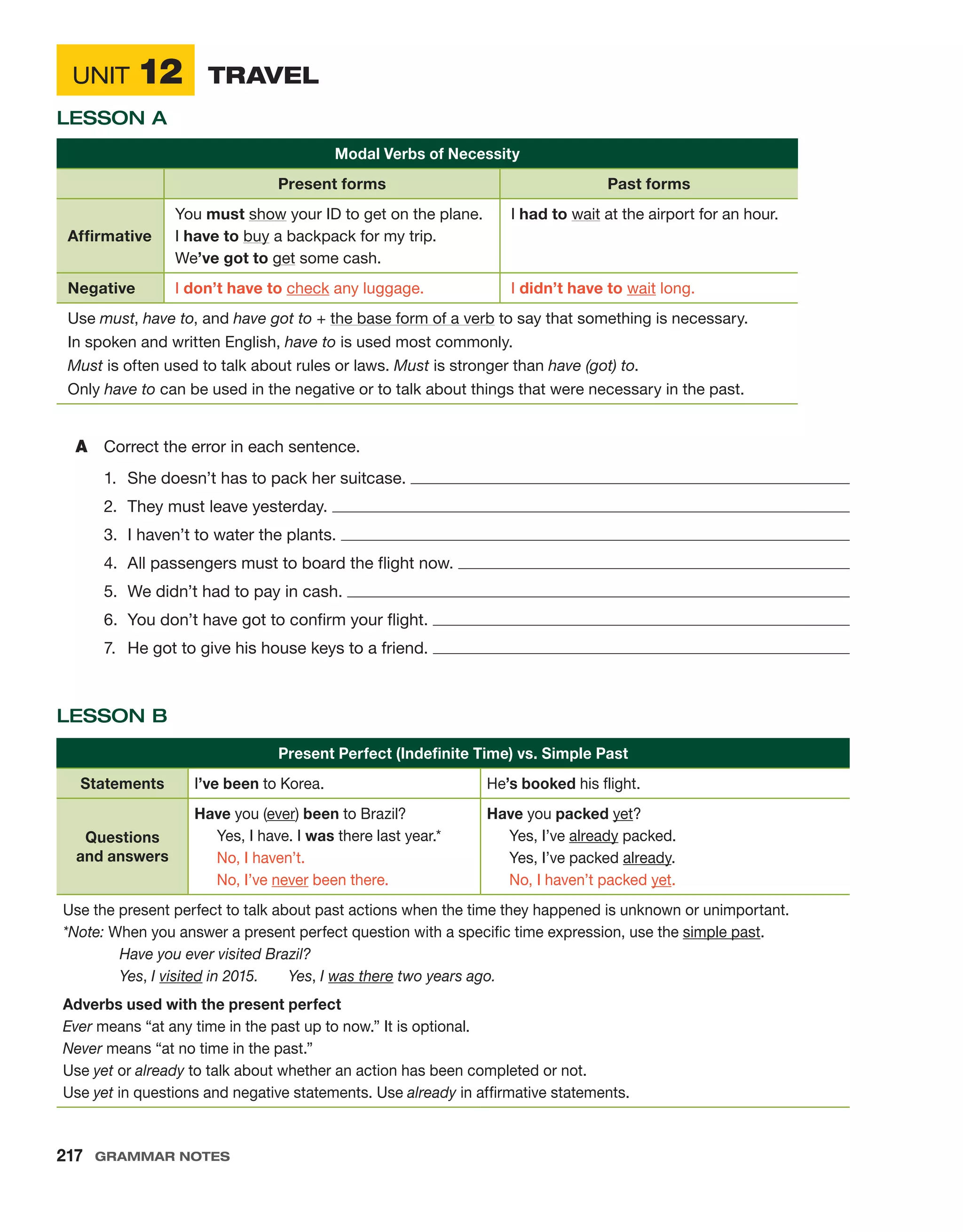 Unit 12	 Travel
Lesson A
Lesson B
Present Perfect (Indefinite Time) vs. Simple Past
Statements I’ve been to Korea. He’s booked his flight.
Questions
and answers
Have you (ever) been to Brazil?
   Yes, I have. I was there last year.*
  
No, I haven’t.
  
No, I’ve never been there.
Have you packed yet?
   Yes, I’ve already packed.
   Yes, I’ve packed already.
  
No, I haven’t packed yet.
Use the present perfect to talk about past actions when the time they happened is unknown or unimportant.
*Note: When you answer a present perfect question with a specific time expression, use the simple past.
	 Have you ever visited Brazil?
	Yes, I visited in 2015.   Yes, I was there two years ago.
Adverbs used with the present perfect
Ever means “at any time in the past up to now.” It is optional.
Never means “at no time in the past.”
Use yet or already to talk about whether an action has been completed or not.
Use yet in questions and negative statements. Use already in affirmative statements.
Modal Verbs of Necessity
Present forms Past forms
Affirmative
You must show your ID to get on the plane.
I have to buy a backpack for my trip.
We’ve got to get some cash.
I had to wait at the airport for an hour.
Negative I don’t have to check any luggage. I didn’t have to wait long.
Use must, have to, and have got to + the base form of a verb to say that something is necessary.
In spoken and written English, have to is used most commonly.
Must is often used to talk about rules or laws. Must is stronger than have (got) to.
Only have to can be used in the negative or to talk about things that were necessary in the past.
A	 Correct the error in each sentence.
1.	 She doesn’t has to pack her suitcase. 
2.	 They must leave yesterday. 
3.	 I haven’t to water the plants. 
4.	 All passengers must to board the flight now. 
5.	 We didn’t had to pay in cash. 
6.	 You don’t have got to confirm your flight. 
7.	 He got to give his house keys to a friend. 
217  Grammar Notes
 