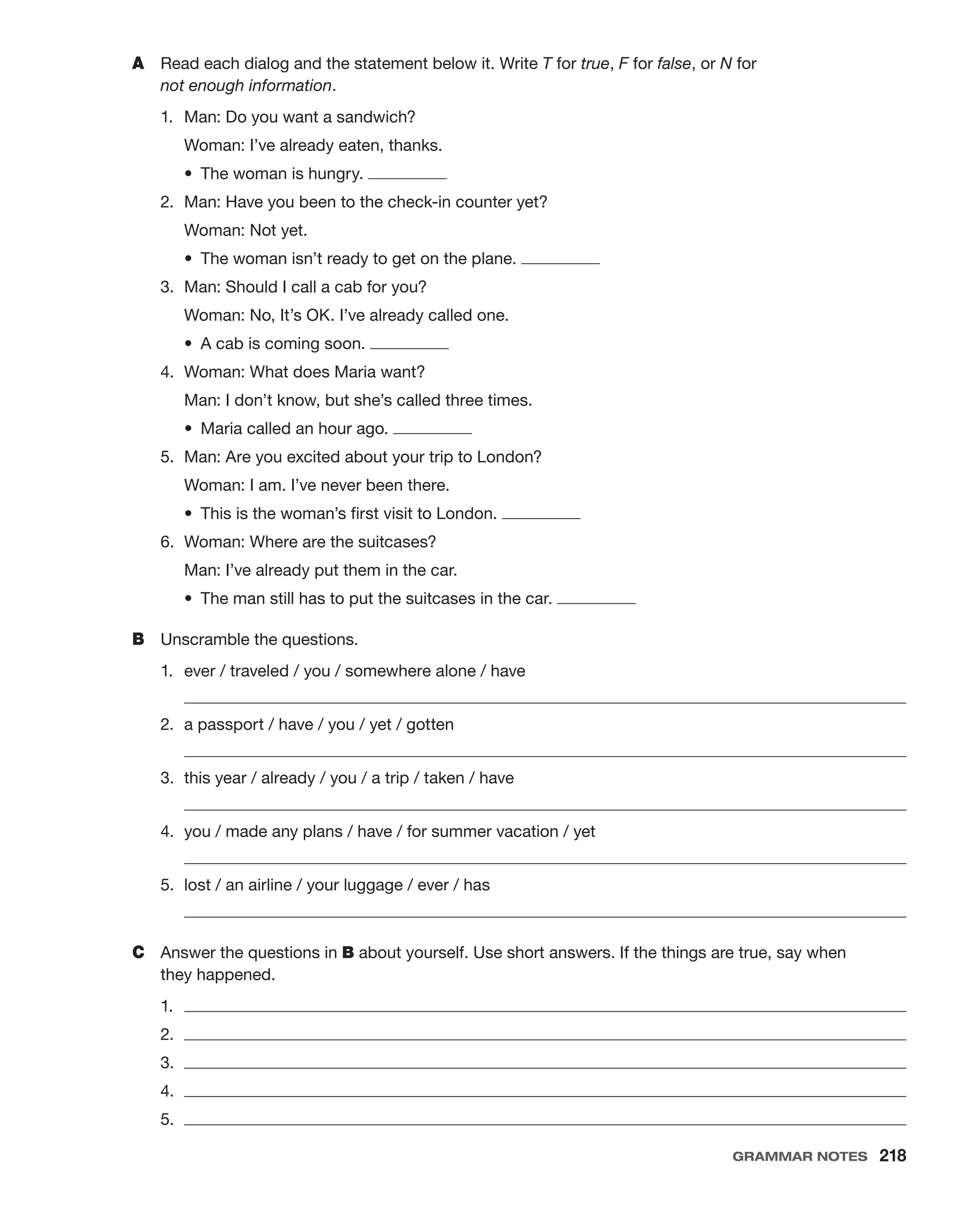 A	 Read each dialog and the statement below it. Write T for true, F for false, or N for
not enough information.
1.	 Man: Do you want a sandwich?
	 Woman: I’ve already eaten, thanks.
	 •  The woman is hungry.
2.	 Man: Have you been to the check-in counter yet?
	 Woman: Not yet.
	 •  The woman isn’t ready to get on the plane.
3.	 Man: Should I call a cab for you?
	 Woman: No, It’s OK. I’ve already called one.
	 •  A cab is coming soon.
4.	 Woman: What does Maria want?
	 Man: I don’t know, but she’s called three times.
	 •  Maria called an hour ago.
5.	 Man: Are you excited about your trip to London?
	 Woman: I am. I’ve never been there.
	 •  This is the woman’s first visit to London.
6.	 Woman: Where are the suitcases?
	 Man: I’ve already put them in the car.
	 •  The man still has to put the suitcases in the car.
B	 Unscramble the questions.
1.	 ever / traveled / you / somewhere alone / have
	 
2.	 a passport / have / you / yet / gotten
	 
3.	 this year / already / you / a trip / taken / have
	 
4.	 you / made any plans / have / for summer vacation / yet
	 
5.	 lost / an airline / your luggage / ever / has
	 
C	 Answer the questions in B about yourself. Use short answers. If the things are true, say when
they happened.
1.	 
2.	 
3.	 
4.	 
5.	 
Grammar Notes  218
 