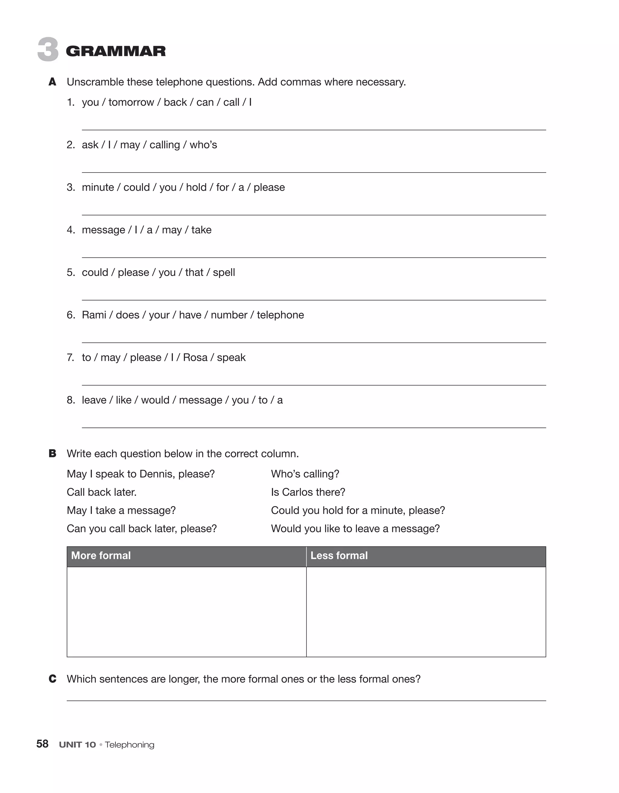 58  UNIT 10 • Telephoning
3  grammar
A	 Unscramble these telephone questions. Add commas where necessary.
1.	 you / tomorrow / back / can / call / I
	 
2.	 ask / I / may / calling / who’s
	 
3.	 minute / could / you / hold / for / a / please
	 
4.	 message / I / a / may / take
	 
5.	 could / please / you / that / spell
	 
6.	 Rami / does / your / have / number / telephone
	 
7.	 to / may / please / I / Rosa / speak
	 
8.	 leave / like / would / message / you / to / a
	 
B	 Write each question below in the correct column.
May I speak to Dennis, please?	 Who’s calling?
Call back later.	 Is Carlos there?
May I take a message?	 Could you hold for a minute, please?
Can you call back later, please?	 Would you like to leave a message?
More formal Less formal
C	 Which sentences are longer, the more formal ones or the less formal ones?

 