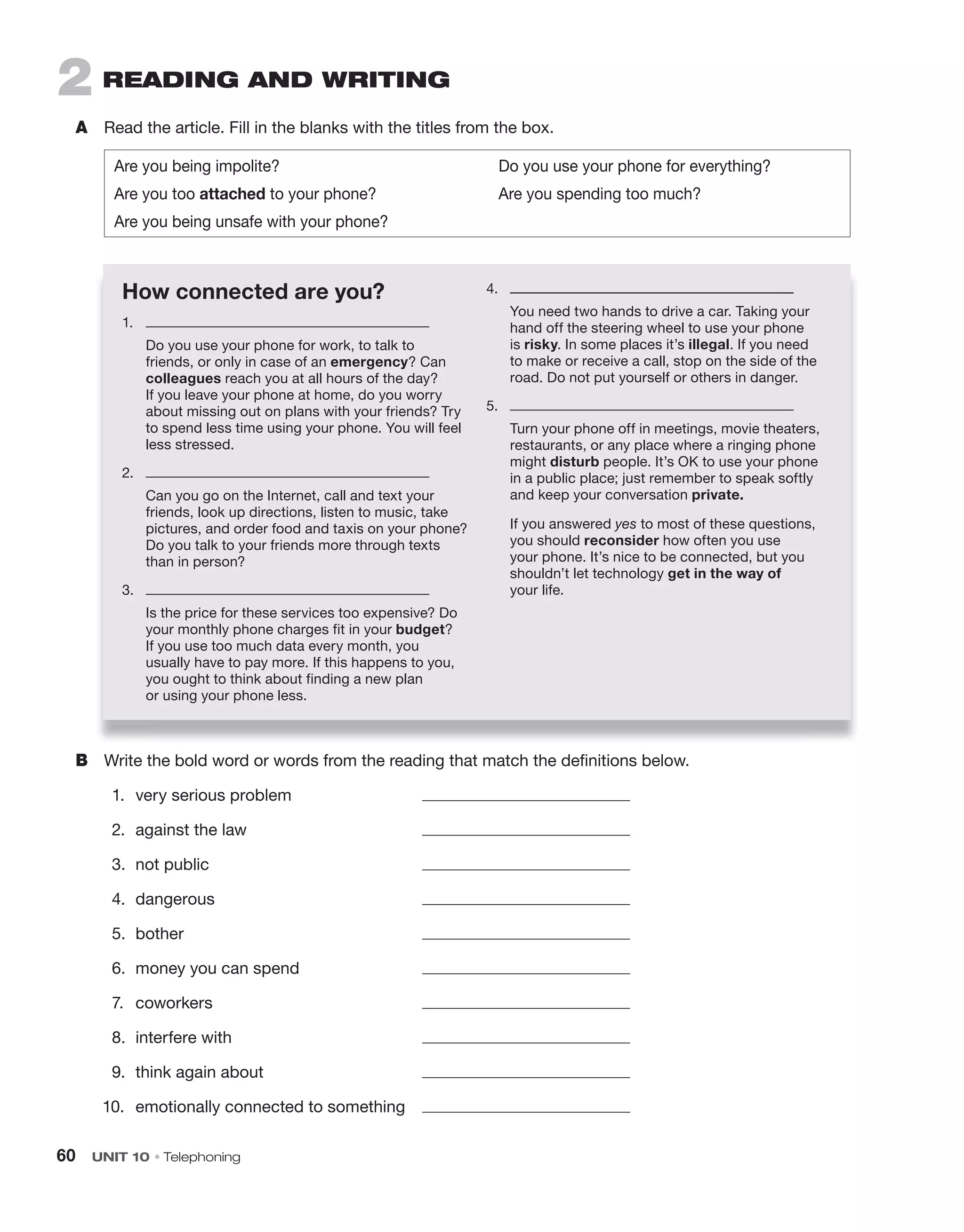 60 UNIT 10 • Telephoning
2 rEaDINg aND WrITINg
A Read the article. Fill in the blanks with the titles from the box.
Are you being impolite? Do you use your phone for everything?
Are you too attached to your phone? Are you spending too much?
Are you being unsafe with your phone?
B Write the bold word or words from the reading that match the definitions below.
1. very serious problem
2. against the law
3. not public
4. dangerous
5. bother
6. money you can spend
7. coworkers
8. interfere with
9. think again about
10. emotionally connected to something
How connected are you?
1.
Do you use your phone for work, to talk to
friends, or only in case of an emergency? Can
colleagues reach you at all hours of the day?
If you leave your phone at home, do you worry
about missing out on plans with your friends? Try
to spend less time using your phone. You will feel
less stressed.
2.
Can you go on the Internet, call and text your
friends, look up directions, listen to music, take
pictures, and order food and taxis on your phone?
Do you talk to your friends more through texts
than in person?
3.
Is the price for these services too expensive? Do
your monthly phone charges fit in your budget?
If you use too much data every month, you
usually have to pay more. If this happens to you,
you ought to think about finding a new plan
or using your phone less.
4.
You need two hands to drive a car. Taking your
hand off the steering wheel to use your phone
is risky. In some places it’s illegal. If you need
to make or receive a call, stop on the side of the
road. Do not put yourself or others in danger.
5.
Turn your phone off in meetings, movie theaters,
restaurants, or any place where a ringing phone
might disturb people. It’s OK to use your phone
in a public place; just remember to speak softly
and keep your conversation private.
If you answered yes to most of these questions,
you should reconsider how often you use
your phone. It’s nice to be connected, but you
shouldn’t let technology get in the way of
your life.
 