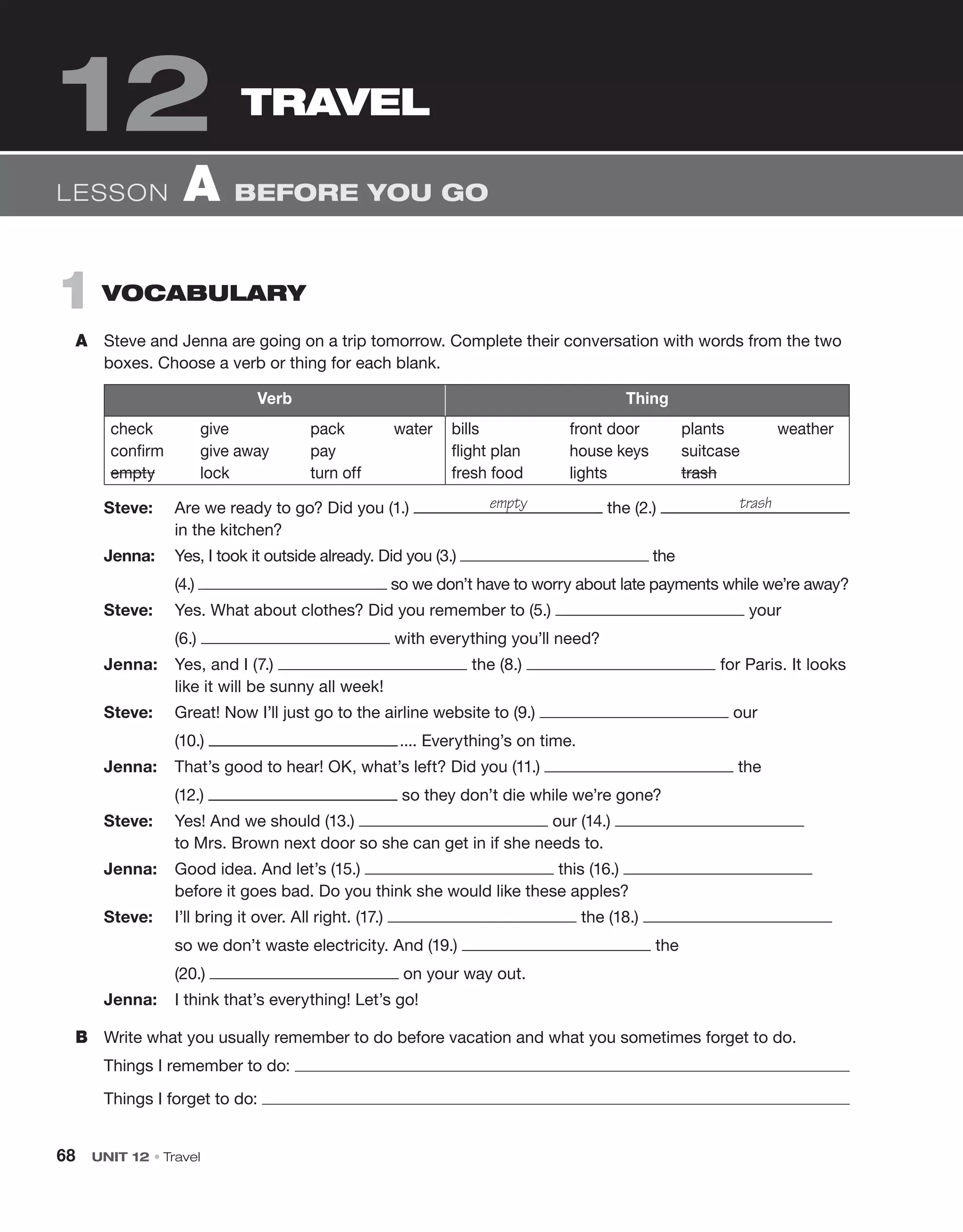 68 UNIT 12 • Travel
1 VOCABULARY
A Steve and Jenna are going on a trip tomorrow. Complete their conversation with words from the two
boxes. Choose a verb or thing for each blank.
Verb Thing
check give pack water
confirm give away pay
empty lock turn off
bills front door plants weather
flight plan house keys suitcase
fresh food lights trash
Steve: Are we ready to go? Did you (1.) the (2.)
in the kitchen?
Jenna: Yes, I took it outside already. Did you (3.) the
(4.) so we don’t have to worry about late payments while we’re away?
Steve: Yes. What about clothes? Did you remember to (5.) your
(6.)  with everything you’ll need?
Jenna: Yes, and I (7.) the (8.) for Paris. It looks
like it will be sunny all week!
Steve: Great! Now I’ll just go to the airline website to (9.) our
(10.) .... Everything’s on time.
Jenna: That’s good to hear! OK, what’s left? Did you (11.) the
(12.) so they don’t die while we’re gone?
Steve: Yes! And we should (13.) our (14.)
to Mrs. Brown next door so she can get in if she needs to.
Jenna: Good idea. And let’s (15.) this (16.)
before it goes bad. Do you think she would like these apples?
Steve: I’ll bring it over. All right. (17.) the (18.)
so we don’t waste electricity. And (19.) the
(20.) on your way out.
Jenna: I think that’s everything! Let’s go!
B Write what you usually remember to do before vacation and what you sometimes forget to do.
Things I remember to do:
Things I forget to do:
empty trash
LESSON A BEFORE YOU GO
TRAVEL
12
 