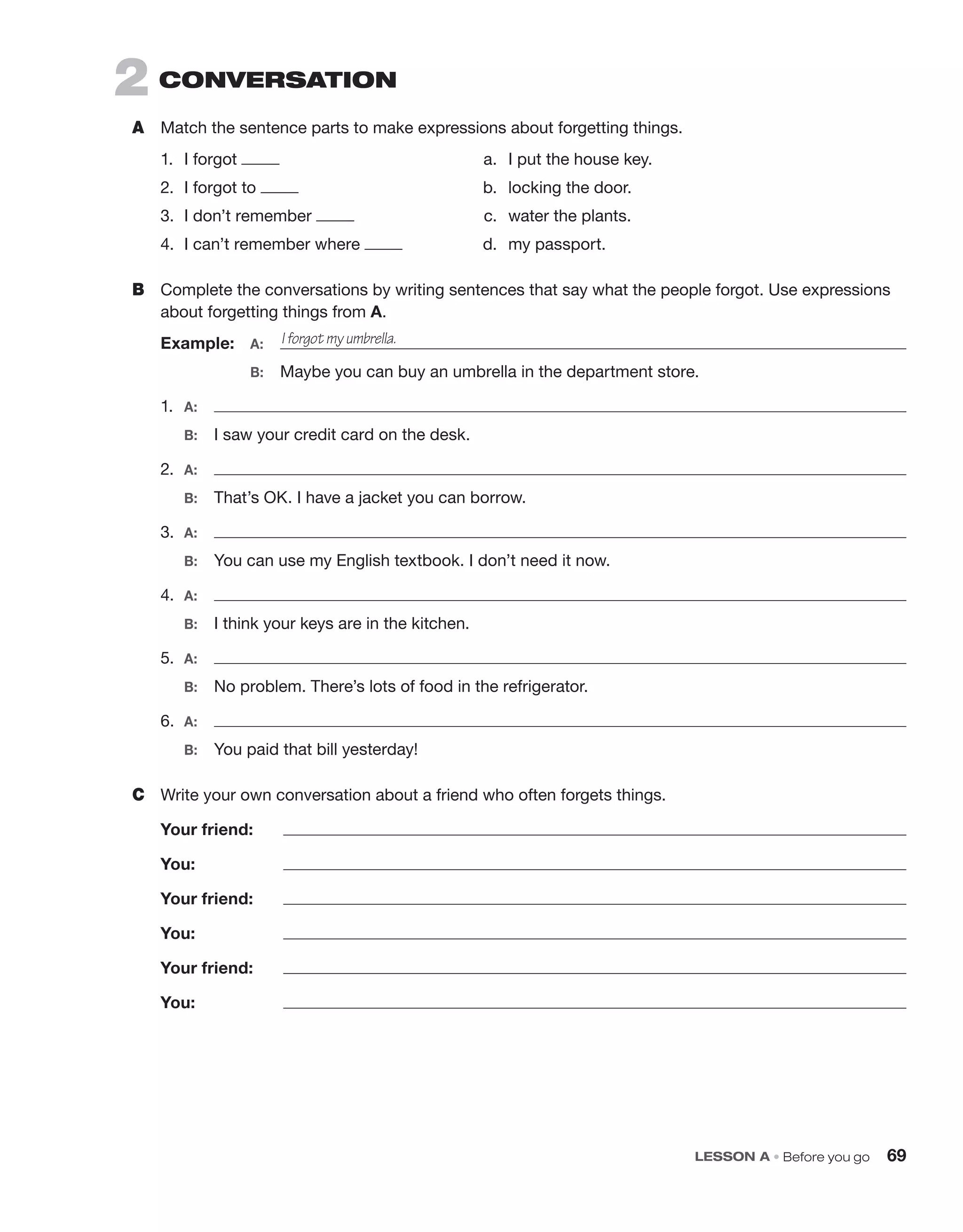LESSON A • Before you go 69
2 CONVERSATION
A Match the sentence parts to make expressions about forgetting things.
1. I forgot a. I put the house key.
2. I forgot to b. locking the door.
3. I don’t remember c. water the plants.
4. I can’t remember where d. my passport.
B Complete the conversations by writing sentences that say what the people forgot. Use expressions
about forgetting things from A.
Example: A:
B: Maybe you can buy an umbrella in the department store.
1. A:
B: I saw your credit card on the desk.
2. A:
B: That’s OK. I have a jacket you can borrow.
3. A:
B: You can use my English textbook. I don’t need it now.
4. A:
B: I think your keys are in the kitchen.
5. A:
B: No problem. There’s lots of food in the refrigerator.
6. A:
B: You paid that bill yesterday!
C Write your own conversation about a friend who often forgets things.
Your friend:
You:
Your friend:
You:
Your friend:
You:
I forgot my umbrella.
 