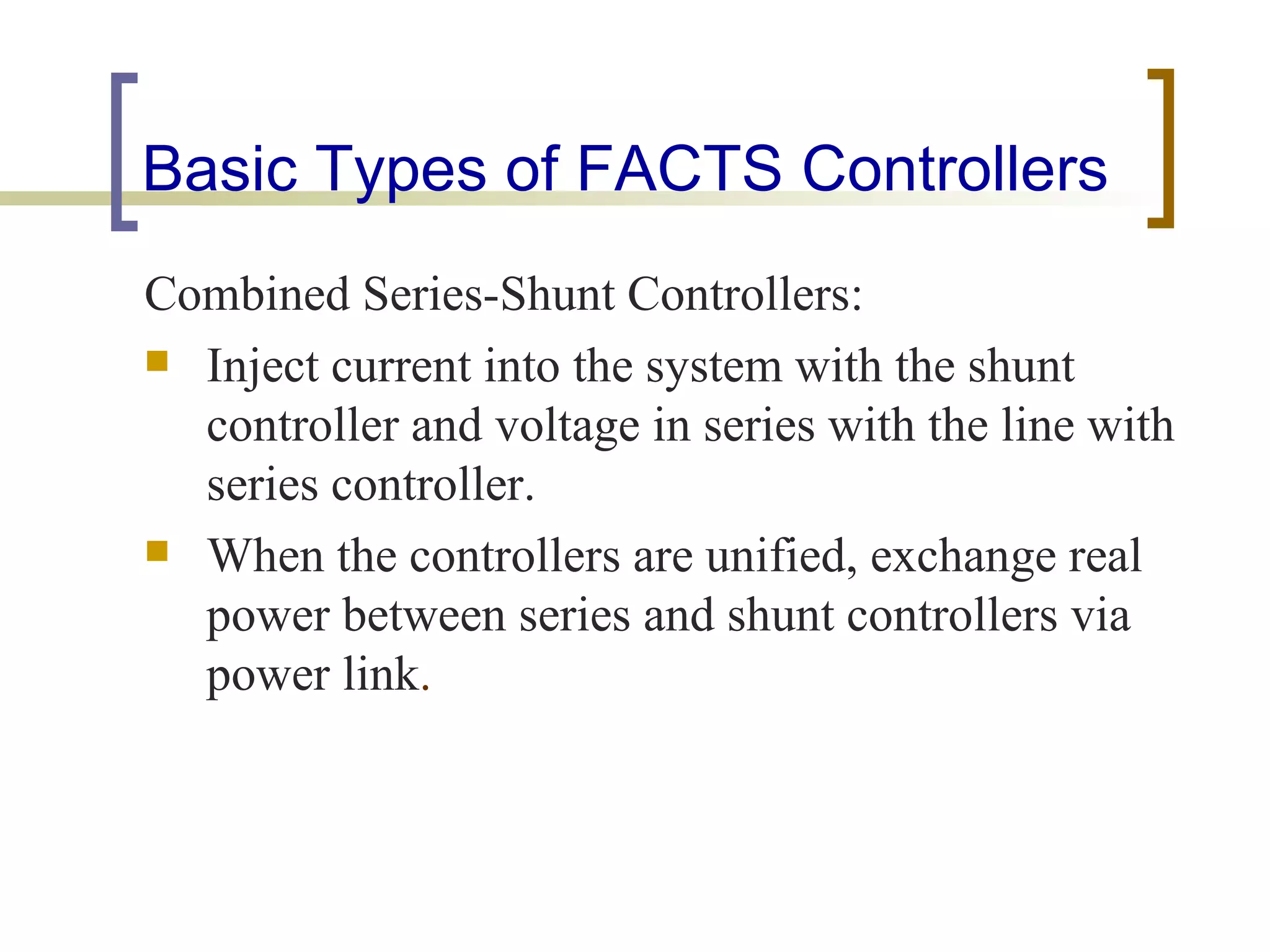Basic Types of FACTS Controllers
Combined Series-Shunt Controllers:
 Inject current into the system with the shunt
  controller and voltage in series with the line with
  series controller.
 When the controllers are unified, exchange real
  power between series and shunt controllers via
  power link.
 