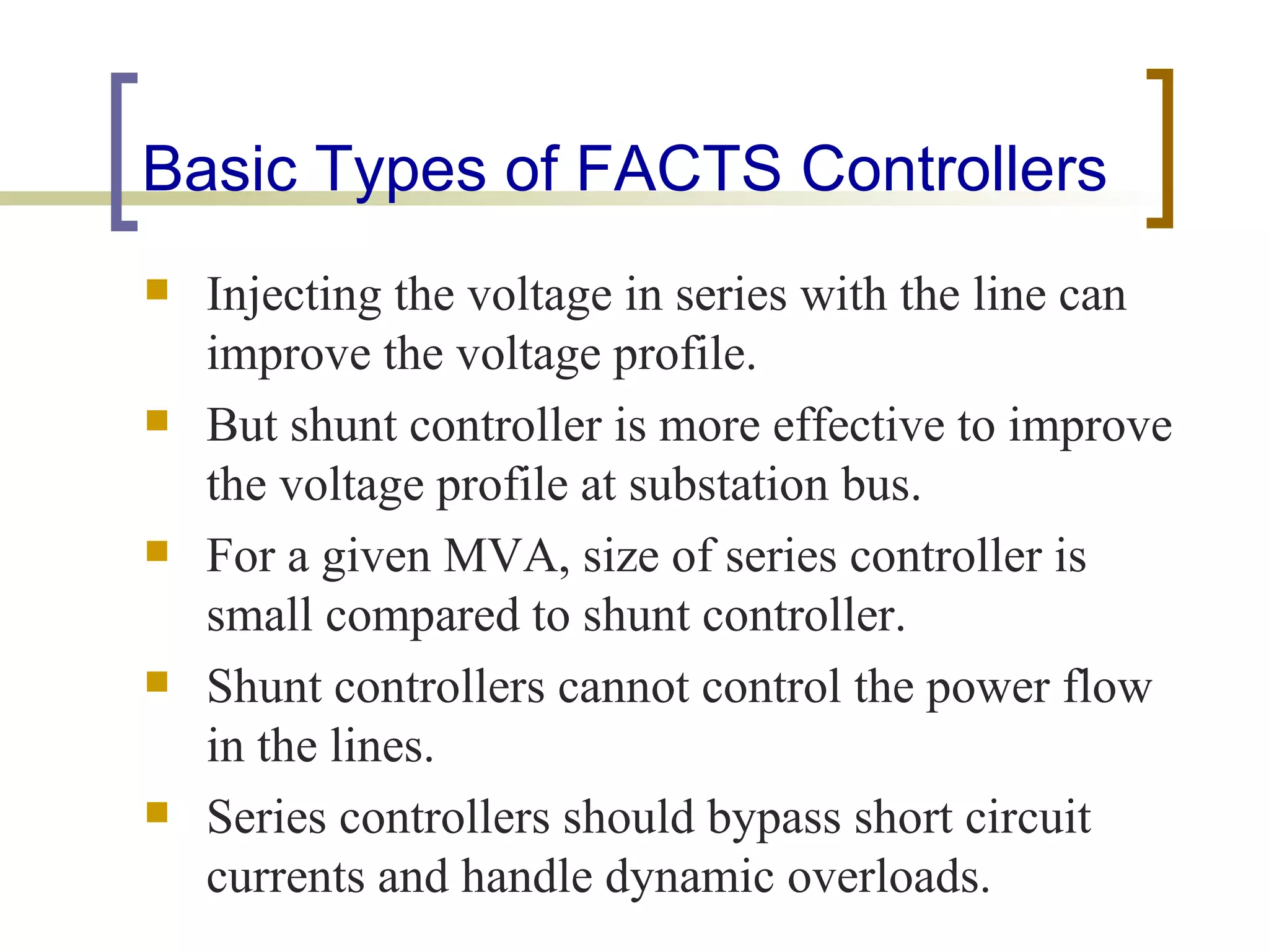 Basic Types of FACTS Controllers
   Injecting the voltage in series with the line can
    improve the voltage profile.
   But shunt controller is more effective to improve
    the voltage profile at substation bus.
   For a given MVA, size of series controller is
    small compared to shunt controller.
   Shunt controllers cannot control the power flow
    in the lines.
   Series controllers should bypass short circuit
    currents and handle dynamic overloads.
 