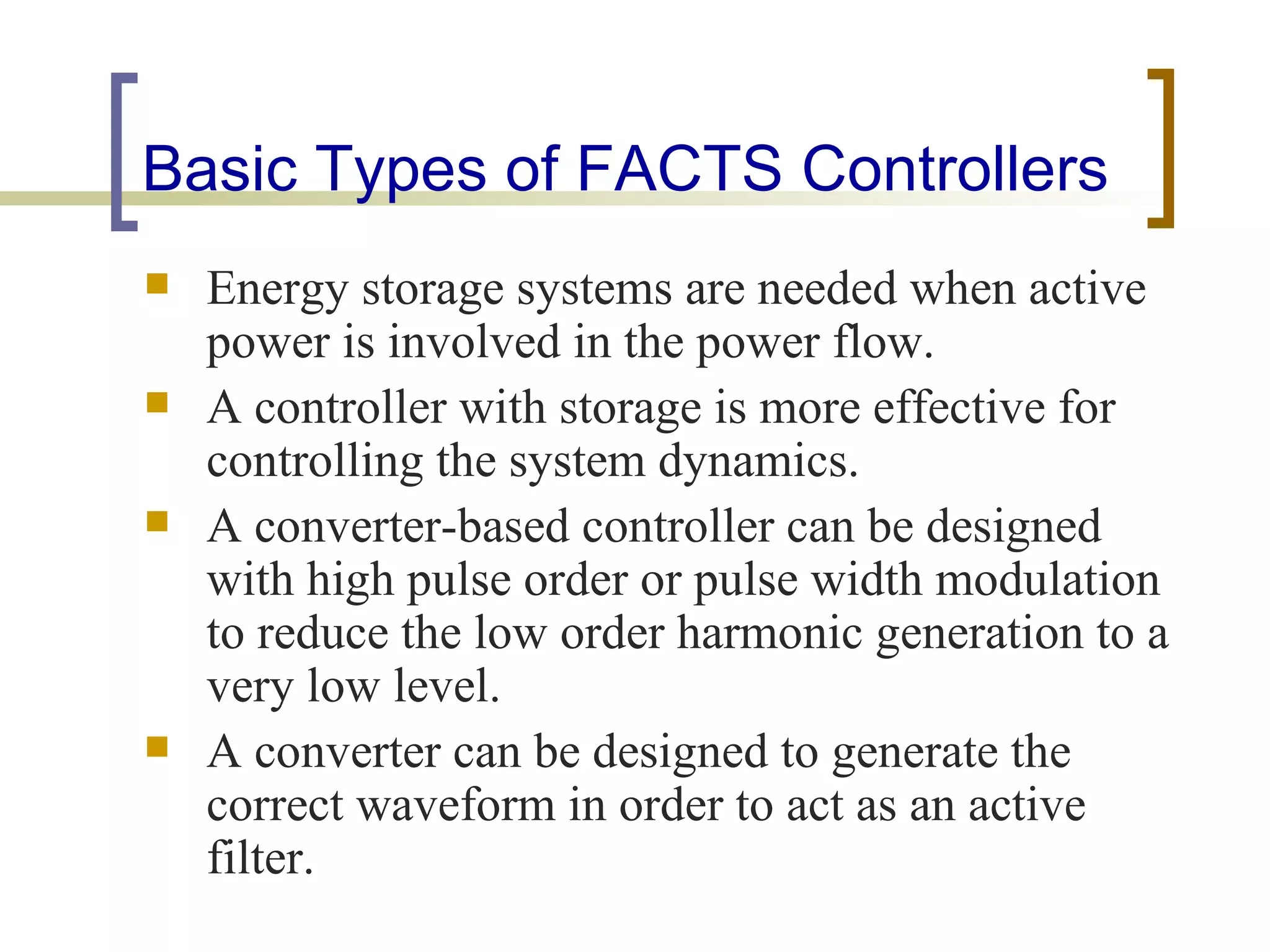 Basic Types of FACTS Controllers
   Energy storage systems are needed when active
    power is involved in the power flow.
   A controller with storage is more effective for
    controlling the system dynamics.
   A converter-based controller can be designed
    with high pulse order or pulse width modulation
    to reduce the low order harmonic generation to a
    very low level.
   A converter can be designed to generate the
    correct waveform in order to act as an active
    filter.
 