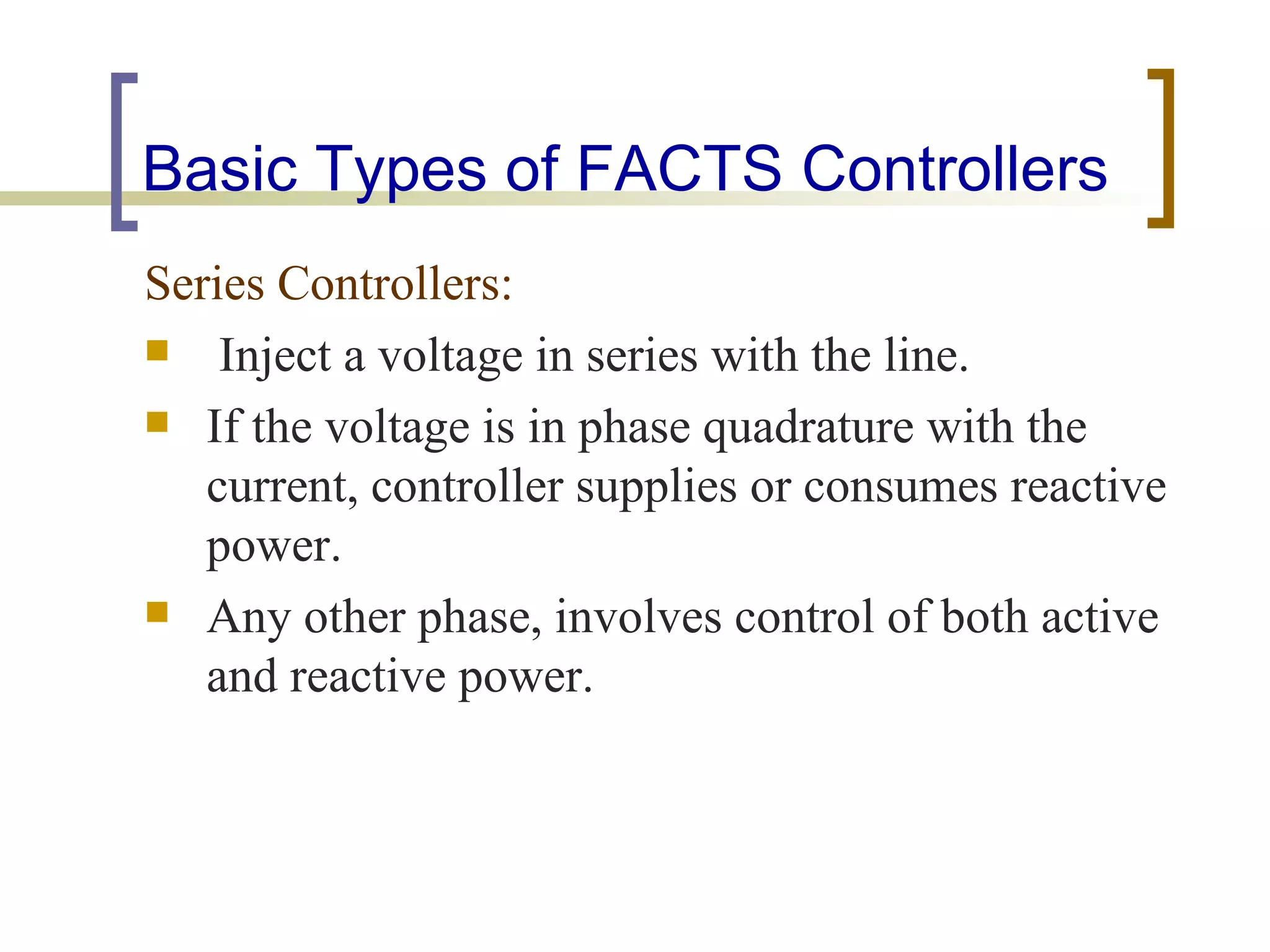 Basic Types of FACTS Controllers
Series Controllers:
 Inject a voltage in series with the line.

 If the voltage is in phase quadrature with the
   current, controller supplies or consumes reactive
   power.
 Any other phase, involves control of both active
   and reactive power.
 