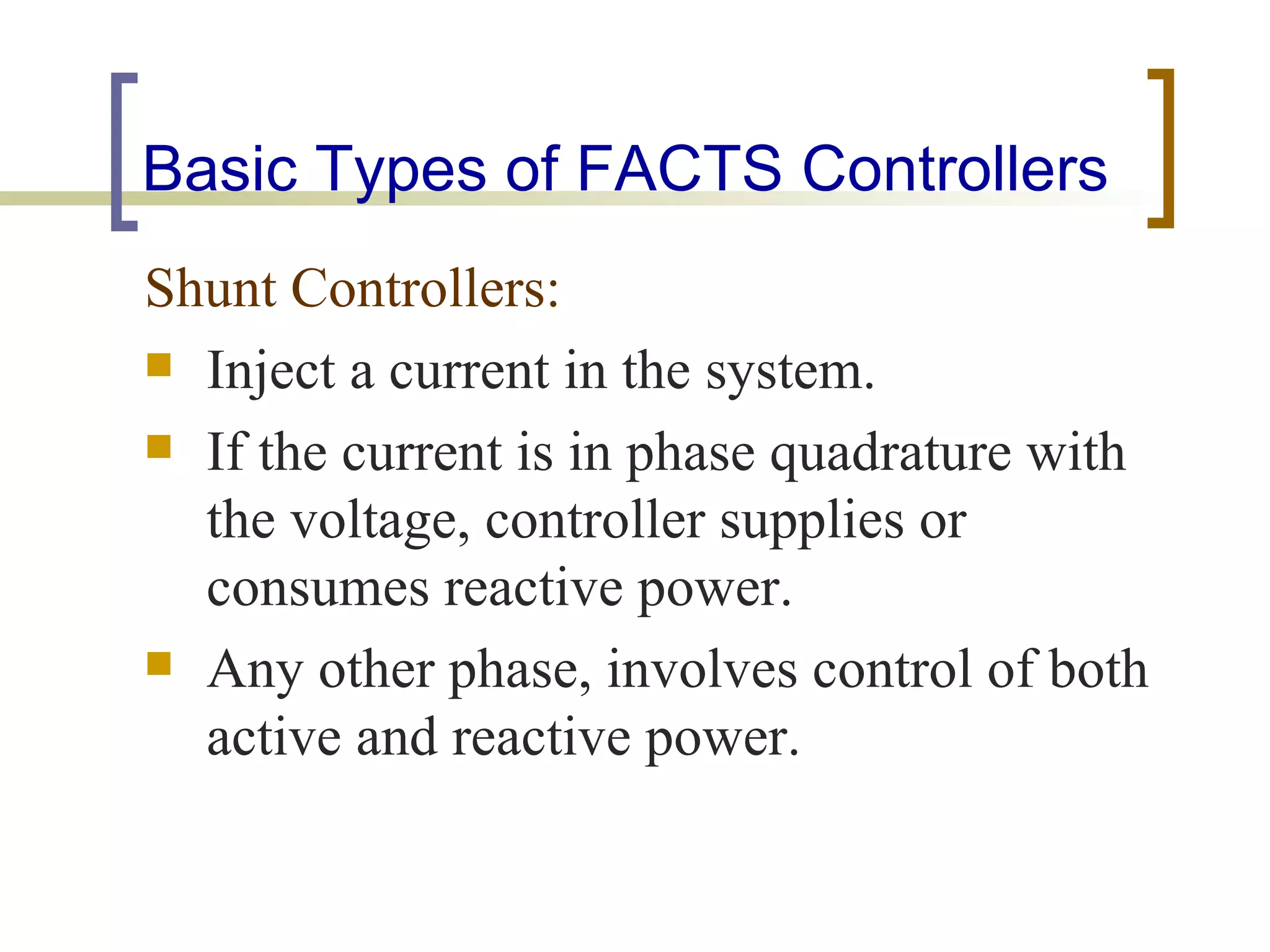 Basic Types of FACTS Controllers
Shunt Controllers:
 Inject a current in the system.

 If the current is in phase quadrature with
  the voltage, controller supplies or
  consumes reactive power.
 Any other phase, involves control of both
  active and reactive power.
 