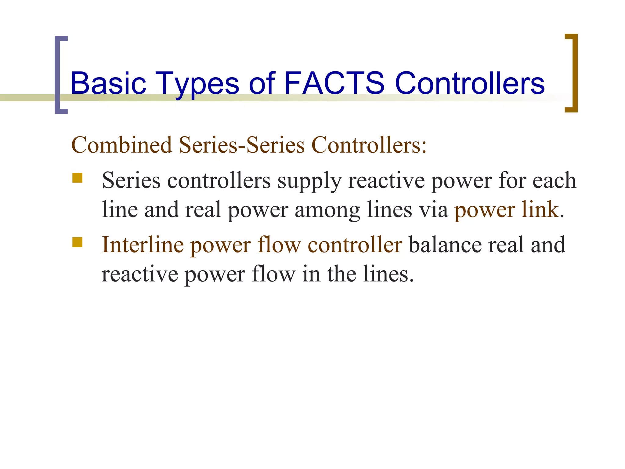 Basic Types of FACTS Controllers
Combined Series-Series Controllers:
 Series controllers supply reactive power for each
  line and real power among lines via power link.
 Interline power flow controller balance real and
  reactive power flow in the lines.
 