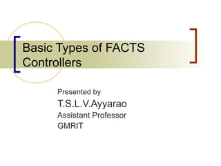 Basic Types of FACTS
Controllers

     Presented by
     T.S.L.V.Ayyarao
     Assistant Professor
     GMRIT
 