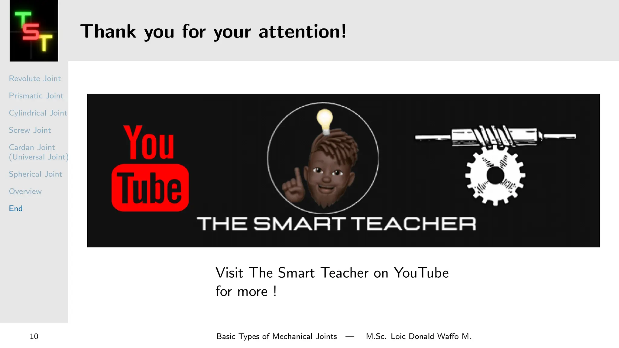 Revolute Joint
Prismatic Joint
Cylindrical Joint
Screw Joint
Cardan Joint
(Universal Joint)
Spherical Joint
Overview
End
Thank you for your attention!
Visit The Smart Teacher on YouTube
for more !
10 Basic Types of Mechanical Joints — M.Sc. Loic Donald Waffo M.
 