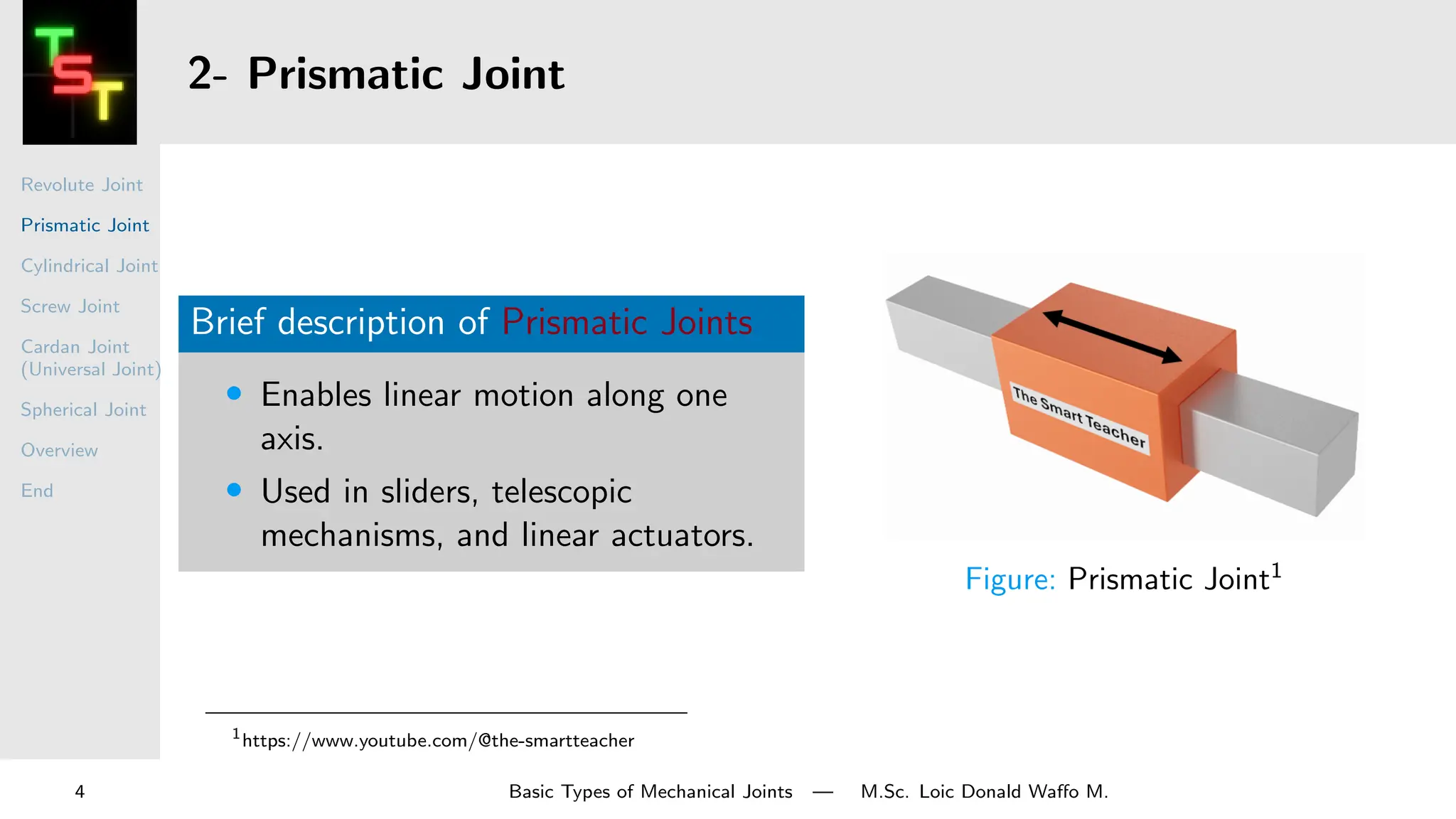 Revolute Joint
Prismatic Joint
Cylindrical Joint
Screw Joint
Cardan Joint
(Universal Joint)
Spherical Joint
Overview
End
2- Prismatic Joint
Brief description of Prismatic Joints
• Enables linear motion along one
axis.
• Used in sliders, telescopic
mechanisms, and linear actuators.
Figure: Prismatic Joint1
1
https://www.youtube.com/@the-smartteacher
4 Basic Types of Mechanical Joints — M.Sc. Loic Donald Waffo M.
 