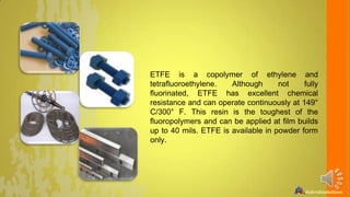 ETFE is a copolymer of ethylene and
tetrafluoroethylene.
Although
not
fully
fluorinated, ETFE has excellent chemical
resistance and can operate continuously at 149°
C/300° F. This resin is the toughest of the
fluoropolymers and can be applied at film builds
up to 40 mils. ETFE is available in powder form
only.

 