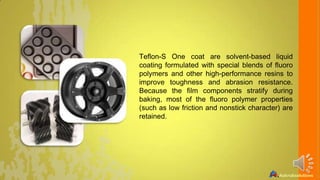 Teflon-S One coat are solvent-based liquid
coating formulated with special blends of fluoro
polymers and other high-performance resins to
improve toughness and abrasion resistance.
Because the film components stratify during
baking, most of the fluoro polymer properties
(such as low friction and nonstick character) are
retained.

 