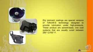 Dry lubricant coatings are special versions
of Teflon®-S technology designed to
provide lubrication under high-pressure.
These product are solvent-base, one coat
systems that are usually cured between
260° C/700° F.

 