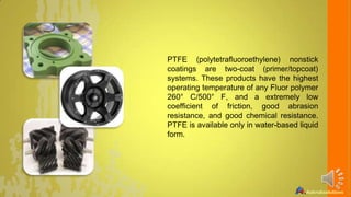 PTFE (polytetrafluoroethylene) nonstick
coatings are two-coat (primer/topcoat)
systems. These products have the highest
operating temperature of any Fluor polymer
260° C/500° F, and a extremely low
coefficient of friction, good abrasion
resistance, and good chemical resistance.
PTFE is available only in water-based liquid
form.

 