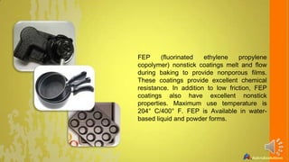 FEP
(fluorinated
ethylene
propylene
copolymer) nonstick coatings melt and flow
during baking to provide nonporous films.
These coatings provide excellent chemical
resistance. In addition to low friction, FEP
coatings also have excellent nonstick
properties. Maximum use temperature is
204° C/400° F. FEP is Available in waterbased liquid and powder forms.

 