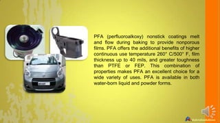 PFA (perfluoroalkoxy) nonstick coatings melt
and flow during baking to provide nonporous
films. PFA offers the additional benefits of higher
continuous use temperature 260° C/500° F, film
thickness up to 40 mils, and greater toughness
than PTFE or FEP. This combination of
properties makes PFA an excellent choice for a
wide variety of uses. PFA is available in both
water-born liquid and powder forms.

 
