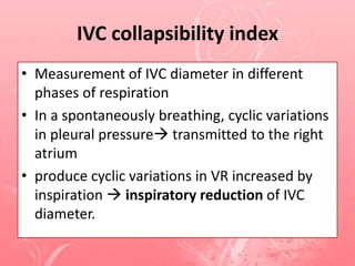 IVC collapsibility index
• Measurement of IVC diameter in different
phases of respiration
• In a spontaneously breathing, cyclic variations
in pleural pressure transmitted to the right
atrium
• produce cyclic variations in VR increased by
inspiration  inspiratory reduction of IVC
diameter.
 