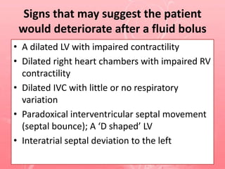 Signs that may suggest the patient
would deteriorate after a fluid bolus
• A dilated LV with impaired contractility
• Dilated right heart chambers with impaired RV
contractility
• Dilated IVC with little or no respiratory
variation
• Paradoxical interventricular septal movement
(septal bounce); A ‘D shaped’ LV
• Interatrial septal deviation to the left
 