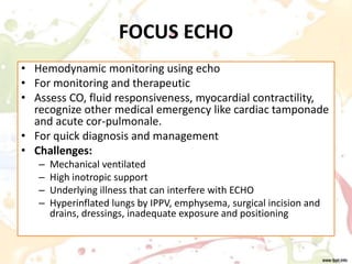 FOCUS ECHO
• Hemodynamic monitoring using echo
• For monitoring and therapeutic
• Assess CO, fluid responsiveness, myocardial contractility,
recognize other medical emergency like cardiac tamponade
and acute cor-pulmonale.
• For quick diagnosis and management
• Challenges:
– Mechanical ventilated
– High inotropic support
– Underlying illness that can interfere with ECHO
– Hyperinflated lungs by IPPV, emphysema, surgical incision and
drains, dressings, inadequate exposure and positioning
 