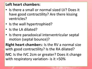 Left heart chambers:
• Is there a small or normal sized LV? Does it
have good contractility? Are there kissing
ventricles?
• Is the wall hypertrophied?
• Is the LA dilated?
• Is there paradoxical interventricular septal
motion (septal bounce)?
Right heart chambers: Is the RV a normal size
with good contractility? Is the RA dilated?
IVC: Is the IVC 2cm or greater? Does it change
with respiratory variation- is it >50%
 
