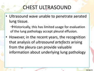 CHEST ULTRASOUND
• Ultrasound wave unable to penetrate aerated
lung tissue.
Historically, this has limited usage for evaluation
of the lung pathology accept pleural effusion.
• However, in the recent years, the recognition
that analysis of ultrasound artefacts arising
from the pleura can provide valuable
information about underlying lung pathology
 