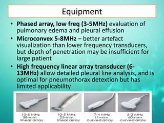 Equipment
• Phased array, low freq (3-5MHz) evaluation of
pulmonary edema and pleural effusion
• Microconvex 5-8MHz – better artefact
visualization than lower frequency transducers,
but depth of penetration may be insufficient for
large patient
• High frequency linear array transducer (6-
13MHz) allow detailed pleural line analysis, and is
optimal for pneumothorax detextion but has
limited applicability
 