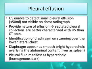 Pleural effusion
• US enable to detect small pleural effusion
(<50ml) not visible on chest radiograph
• Provide nature of effusion  septated pleural
collection are better characterized with US than
CT scan.
• Identification of diaphragm on scanning over the
lower lateral chest
• Diaphragm appear as smooth bright hyperechoic
overlying the abdominal content (liver as spleen)
• Pleural fluid manifest as hyperechoic
(homogenous dark)
 