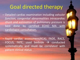 Goal directed therapy
– Detailed cardiac examination including valvular
function, congenital abnormalities intracardiac
shunt and estimation of pulmonary pressure is
best done by certified ECHO MA with
cardiologist consultation.
– Rapid cardiac assessment(RCA), FADE, RACE,
FOCUS, FATE, used bedside  conducted
systematically and must be correlated with
patient clinical status
 