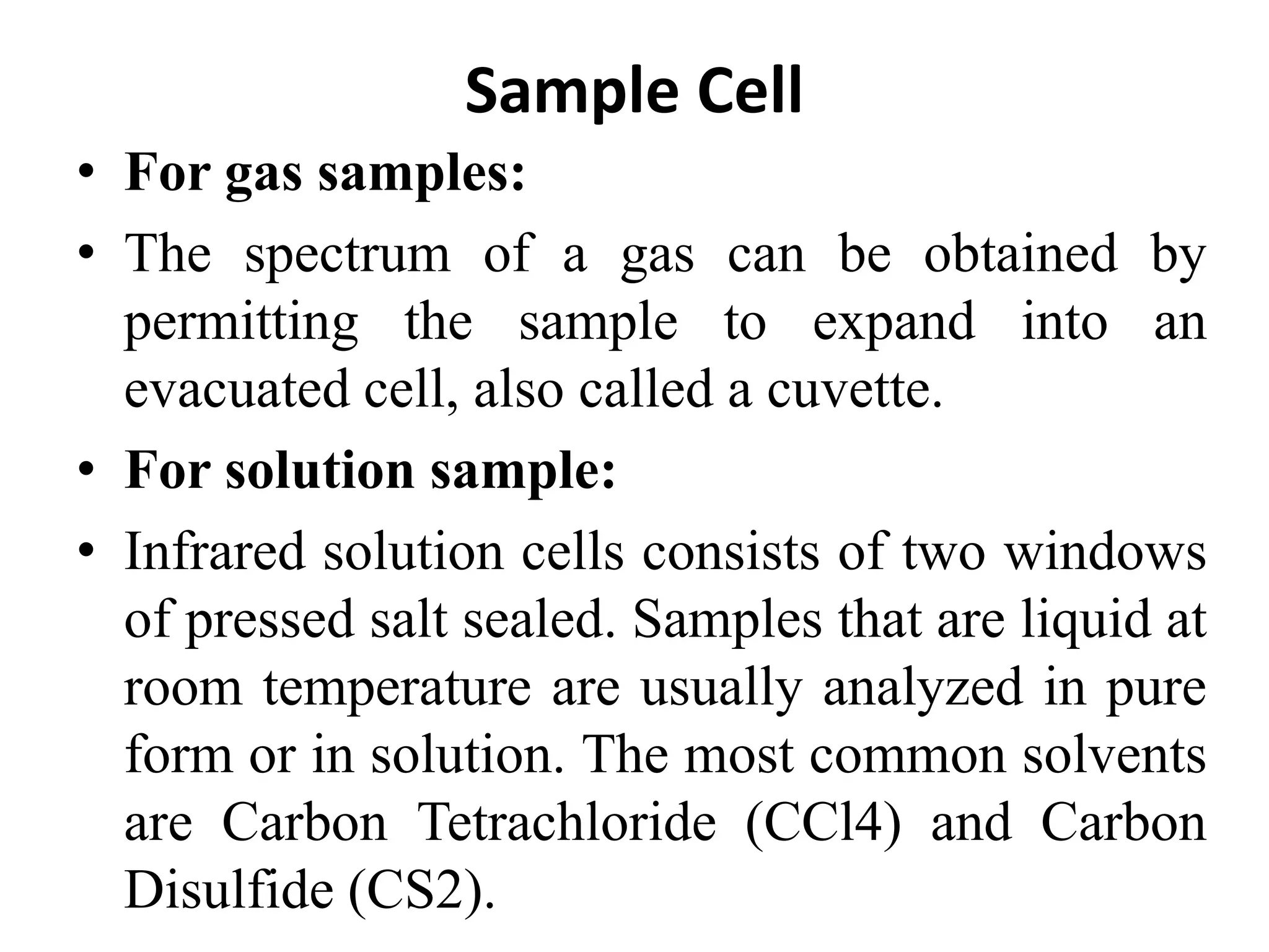 Sample Cell
• For gas samples:
• The spectrum of a gas can be obtained by
permitting the sample to expand into an
evacuated cell, also called a cuvette.
• For solution sample:
• Infrared solution cells consists of two windows
of pressed salt sealed. Samples that are liquid at
room temperature are usually analyzed in pure
form or in solution. The most common solvents
are Carbon Tetrachloride (CCl4) and Carbon
Disulfide (CS2).
 