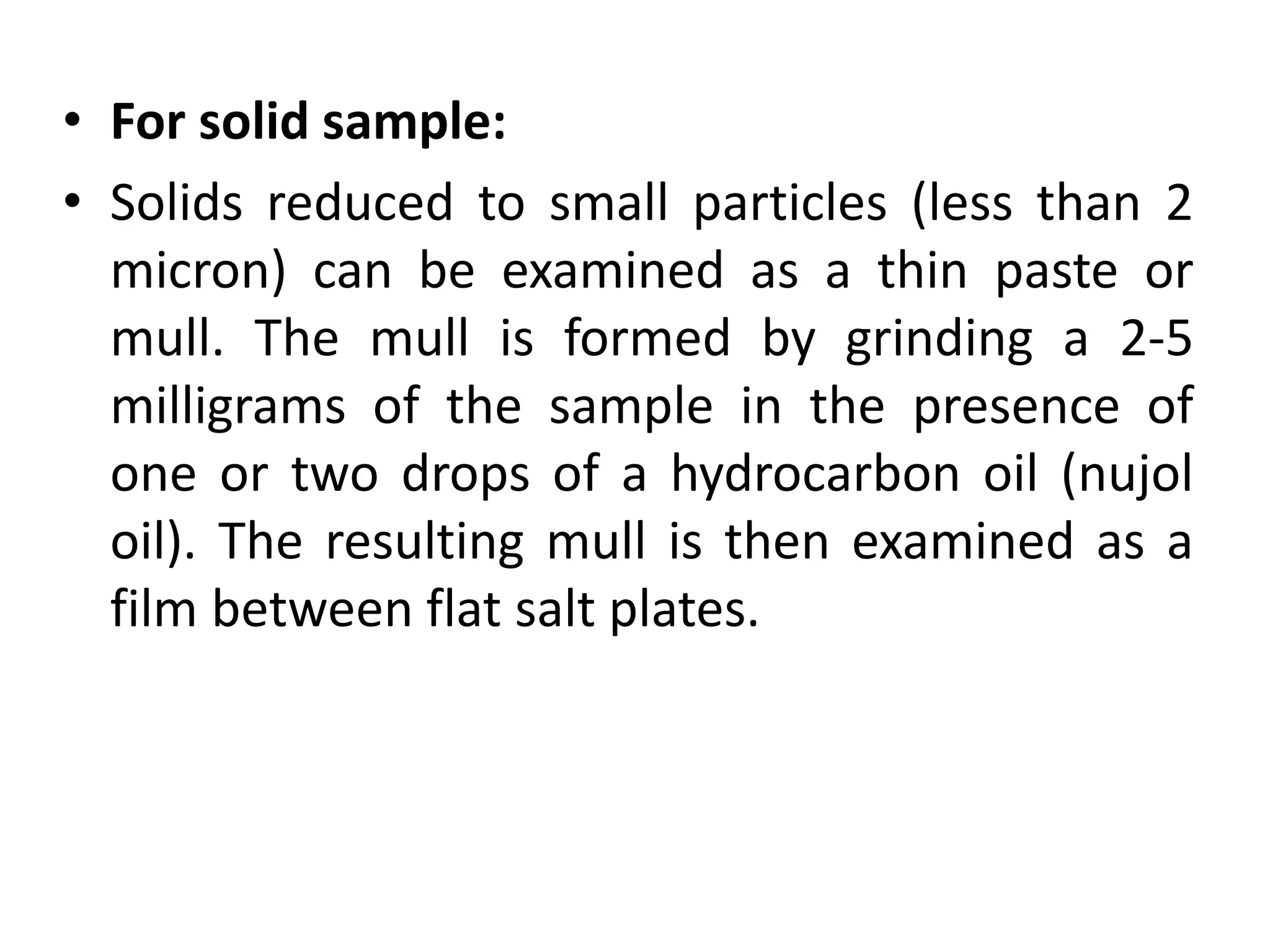 • For solid sample:
• Solids reduced to small particles (less than 2
micron) can be examined as a thin paste or
mull. The mull is formed by grinding a 2-5
milligrams of the sample in the presence of
one or two drops of a hydrocarbon oil (nujol
oil). The resulting mull is then examined as a
film between flat salt plates.
 