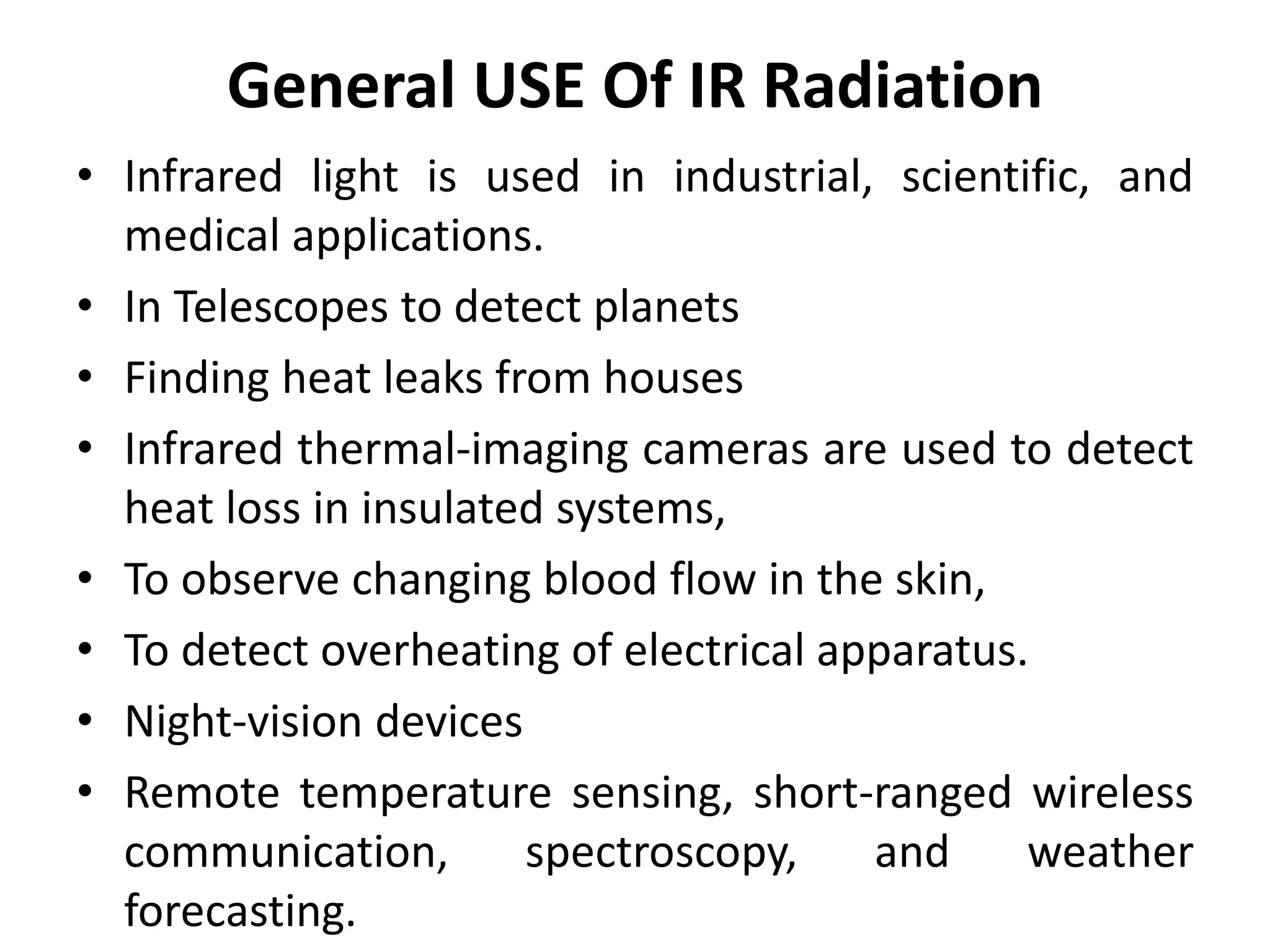 General USE Of IR Radiation
• Infrared light is used in industrial, scientific, and
medical applications.
• In Telescopes to detect planets
• Finding heat leaks from houses
• Infrared thermal-imaging cameras are used to detect
heat loss in insulated systems,
• To observe changing blood flow in the skin,
• To detect overheating of electrical apparatus.
• Night-vision devices
• Remote temperature sensing, short-ranged wireless
communication, spectroscopy, and weather
forecasting.
 