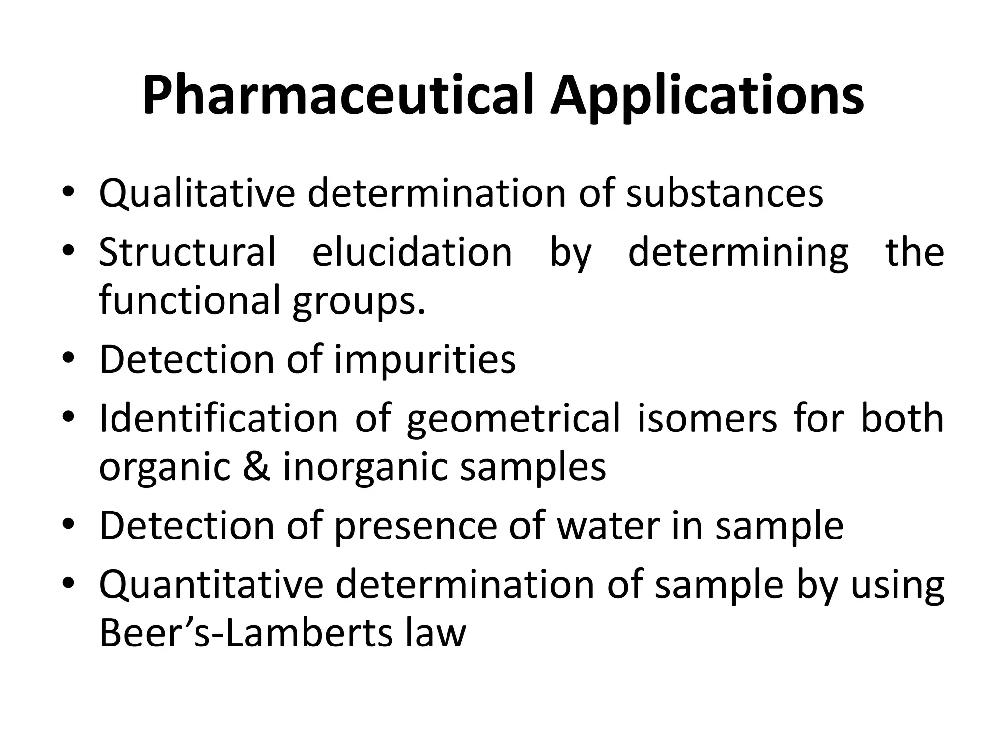 Pharmaceutical Applications
• Qualitative determination of substances
• Structural elucidation by determining the
functional groups.
• Detection of impurities
• Identification of geometrical isomers for both
organic & inorganic samples
• Detection of presence of water in sample
• Quantitative determination of sample by using
Beer’s-Lamberts law
 