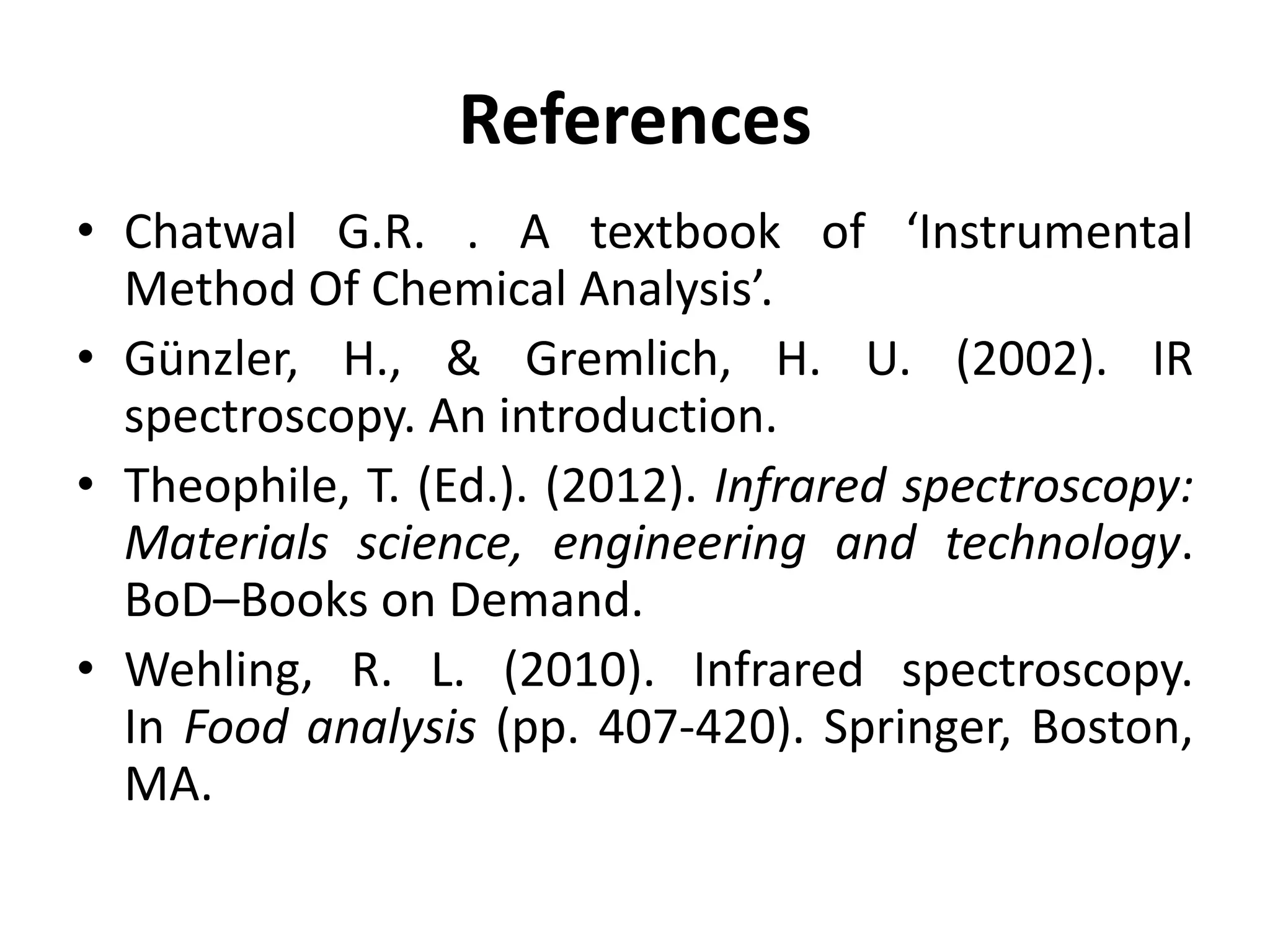 References
• Chatwal G.R. . A textbook of ‘Instrumental
Method Of Chemical Analysis’.
• Günzler, H., & Gremlich, H. U. (2002). IR
spectroscopy. An introduction.
• Theophile, T. (Ed.). (2012). Infrared spectroscopy:
Materials science, engineering and technology.
BoD–Books on Demand.
• Wehling, R. L. (2010). Infrared spectroscopy.
In Food analysis (pp. 407-420). Springer, Boston,
MA.
 
